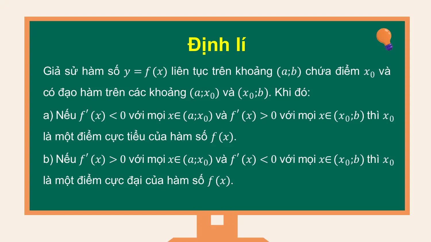 Định lí
Giả sử hàm số 𝑦 = 𝑓 𝑥 liên tục trên khoảng 𝑎;𝑏 chứa điểm 𝑥0 và
có đạo hàm trên các khoảng 𝑎;𝑥0 và 𝑥0 ;𝑏 . Khi đó:

a) Nếu 𝑓′ 𝑥 < 0 với mọi 𝑥∈ 𝑎;𝑥0 và 𝑓′ 𝑥 > 0 với mọi 𝑥∈ 𝑥0 ;𝑏 thì 𝑥0
là một điểm cực tiểu của hàm số 𝑓 𝑥 .

b) Nếu 𝑓′ 𝑥 > 0 với mọi 𝑥∈ 𝑎;𝑥0 và 𝑓′ 𝑥 < 0 với mọi 𝑥∈ 𝑥0 ;𝑏 thì 𝑥0
là một điểm cực đại của hàm số 𝑓 𝑥 .