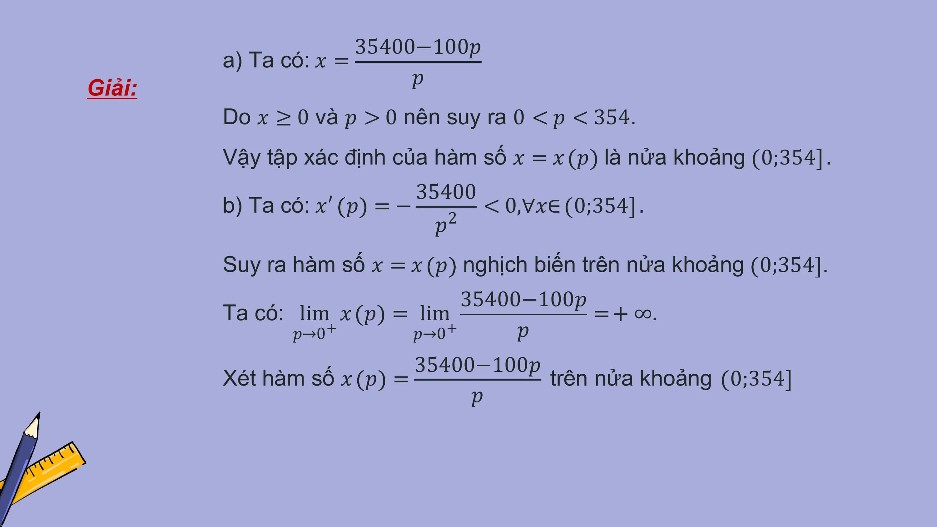 35400−100𝑝
 a) Ta có: 𝑥 =
 𝑝
Giải:
 Do 𝑥 ≥ 0 và 𝑝 > 0 nên suy ra 0 < 𝑝 < 354.
 Vậy tập xác định của hàm số 𝑥 = 𝑥 𝑝 là nửa khoảng 0;354 .
 35400
 b) Ta có: 𝑥′ 𝑝 = − 2
 < 0,∀𝑥∈ 0;354 .
 𝑝
 Suy ra hàm số 𝑥 = 𝑥 𝑝 nghịch biến trên nửa khoảng 0;354 .
 35400−100𝑝
 Ta có: lim 𝑥 𝑝 = lim = + ∞.
 𝑝→0+ 𝑝→0+ 𝑝
 35400−100𝑝
 Xét hàm số 𝑥 𝑝 = trên nửa khoảng 0;354
 𝑝