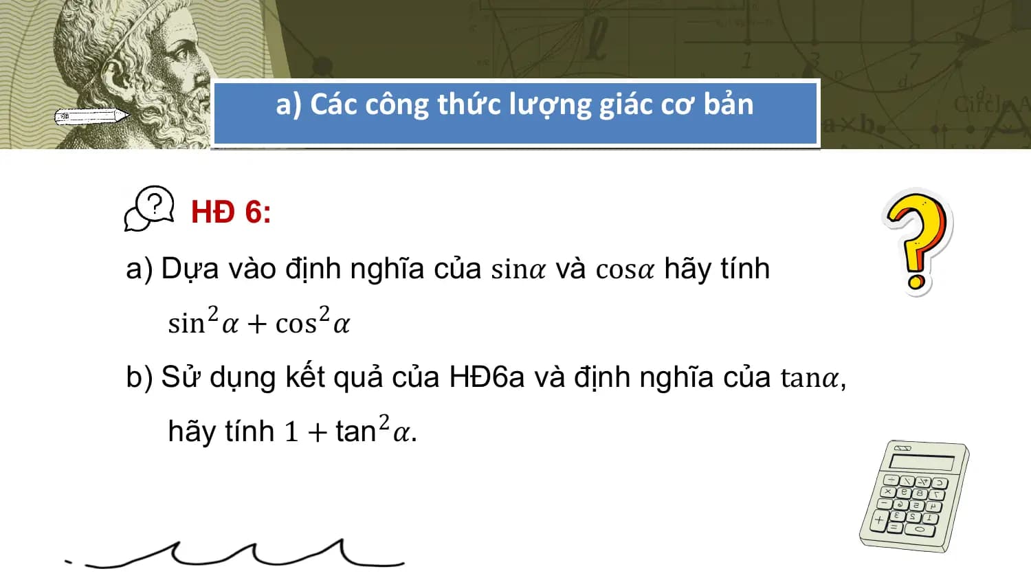a) Các công thức lượng giác cơ bản

 HĐ 6:
a) Dựa vào định nghĩa của sin𝛼 và cos𝛼 hãy tính
 sin2 𝛼 + cos2 𝛼
b) Sử dụng kết quả của HĐ6a và định nghĩa của tan𝛼,
 hãy tính 1 + tan2 𝛼.