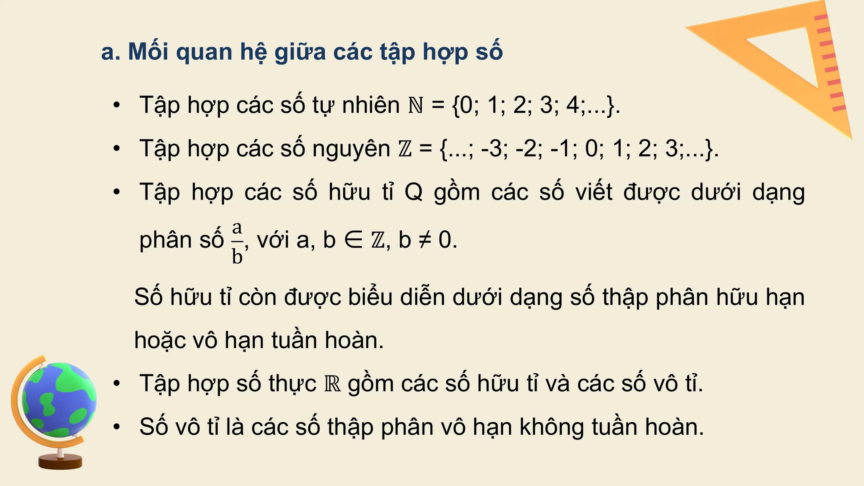 a. Mối quan hệ giữa các tập hợp số

• Tập hợp các số tự nhiên ℕ = {0; 1; 2; 3; 4;...}.
• Tập hợp các số nguyên ℤ = {...; -3; -2; -1; 0; 1; 2; 3;...}.
• Tập hợp các số hữu tỉ Q gồm các số viết được dưới dạng
 a
 phân số , với a, b ∈ ℤ, b ≠ 0.
 b
 Số hữu tỉ còn được biểu diễn dưới dạng số thập phân hữu hạn
 hoặc vô hạn tuần hoàn.
• Tập hợp số thực ℝ gồm các số hữu tỉ và các số vô tỉ.
• Số vô tỉ là các số thập phân vô hạn không tuần hoàn.