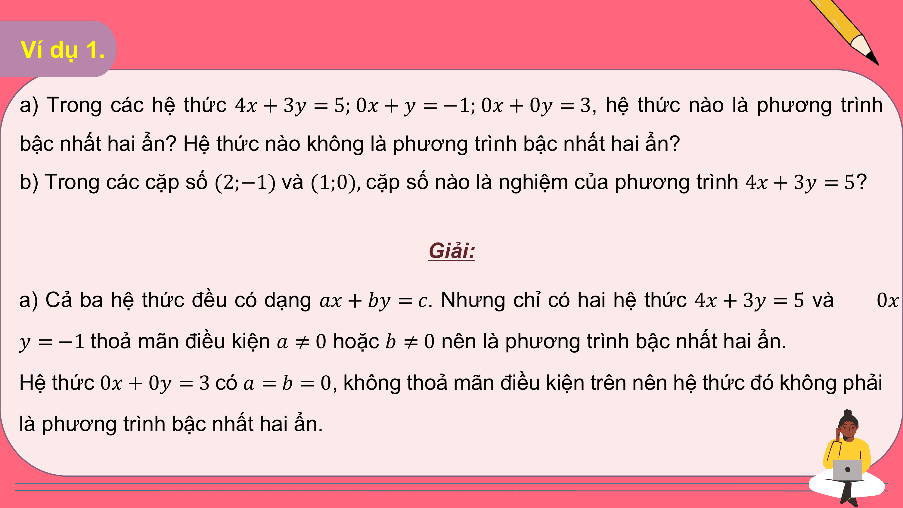 Ví dụ 1.

a) Trong các hệ thức 4? + 3? = 5; 0? + ? = −1; 0? + 0? = 3, hệ thức nào là phương trình
bậc nhất hai ẩn? Hệ thức nào không là phương trình bậc nhất hai ẩn?
b) Trong các cặp số (2;−1) và (1;0), cặp số nào là nghiệm của phương trình 4? + 3? = 5?

 Giải:

a) Cả ba hệ thức đều có dạng ?? + ?? = ?. Nhưng chỉ có hai hệ thức 4? + 3? = 5 và 0?
? = −1 thoả mãn điều kiện ? ≠ 0 hoặc ? ≠ 0 nên là phương trình bậc nhất hai ẩn.
Hệ thức 0? + 0? = 3 có ? = ? = 0, không thoả mãn điều kiện trên nên hệ thức đó không phải
là phương trình bậc nhất hai ẩn.