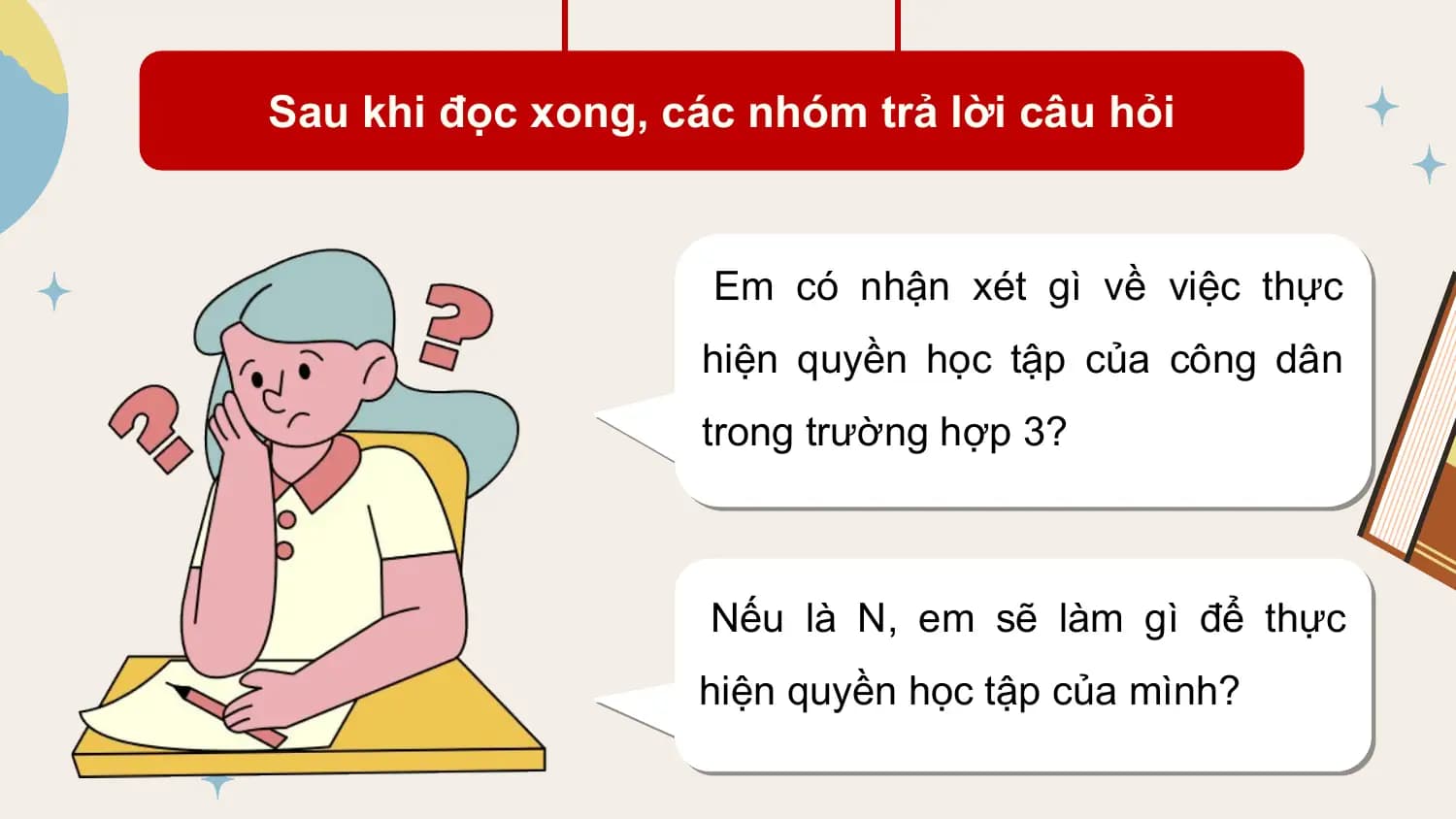 Sau khi đọc xong, các nhóm trả lời câu hỏi

 Em có nhận xét gì về việc thực
 hiện quyền học tập của công dân
 trong trường hợp 3?

 Nếu là N, em sẽ làm gì để thực
 hiện quyền học tập của mình?