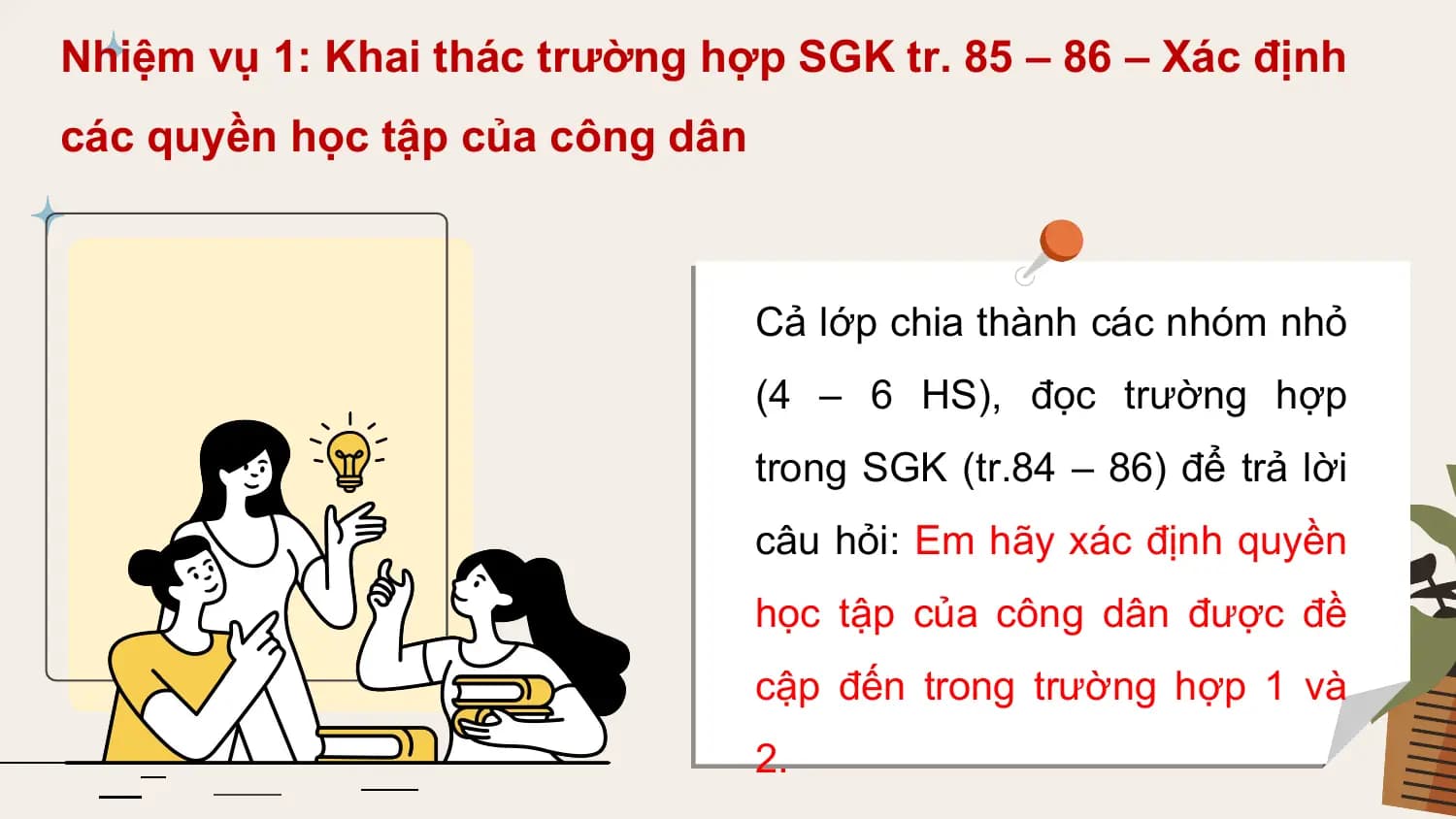 Nhiệm vụ 1: Khai thác trường hợp SGK tr. 85 – 86 – Xác định
các quyền học tập của công dân

 Cả lớp chia thành các nhóm nhỏ
 (4 – 6 HS), đọc trường hợp
 trong SGK (tr.84 – 86) để trả lời
 câu hỏi: Em hãy xác định quyền
 học tập của công dân được đề
 cập đến trong trường hợp 1 và
 2.