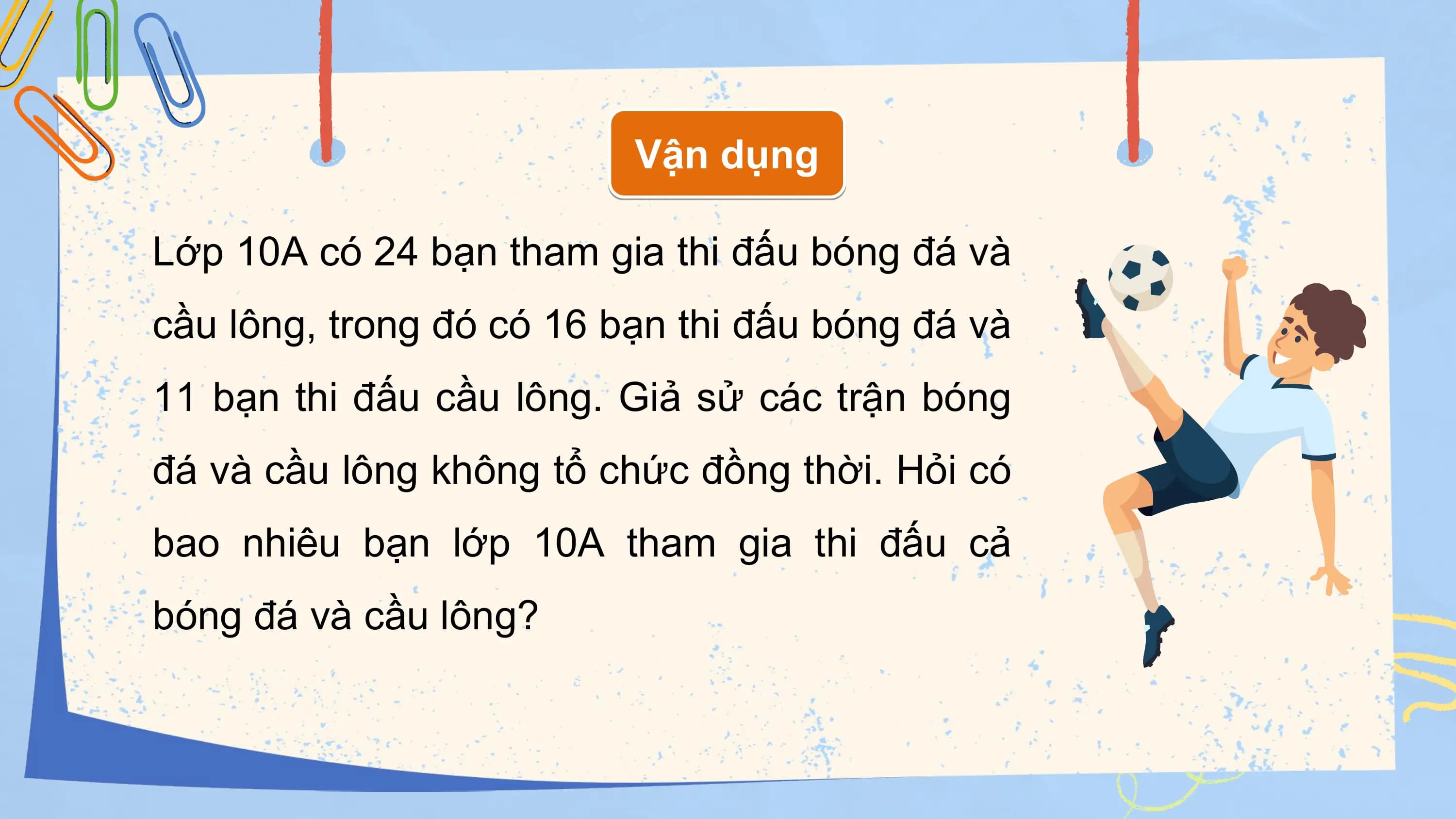 Vận dụng

Lớp 10A có 24 bạn tham gia thi đấu bóng đá và
cầu lông, trong đó có 16 bạn thi đấu bóng đá và
11 bạn thi đấu cầu lông. Giả sử các trận bóng
đá và cầu lông không tổ chức đồng thời. Hỏi có
bao nhiêu bạn lớp 10A tham gia thi đấu cả
bóng đá và cầu lông?