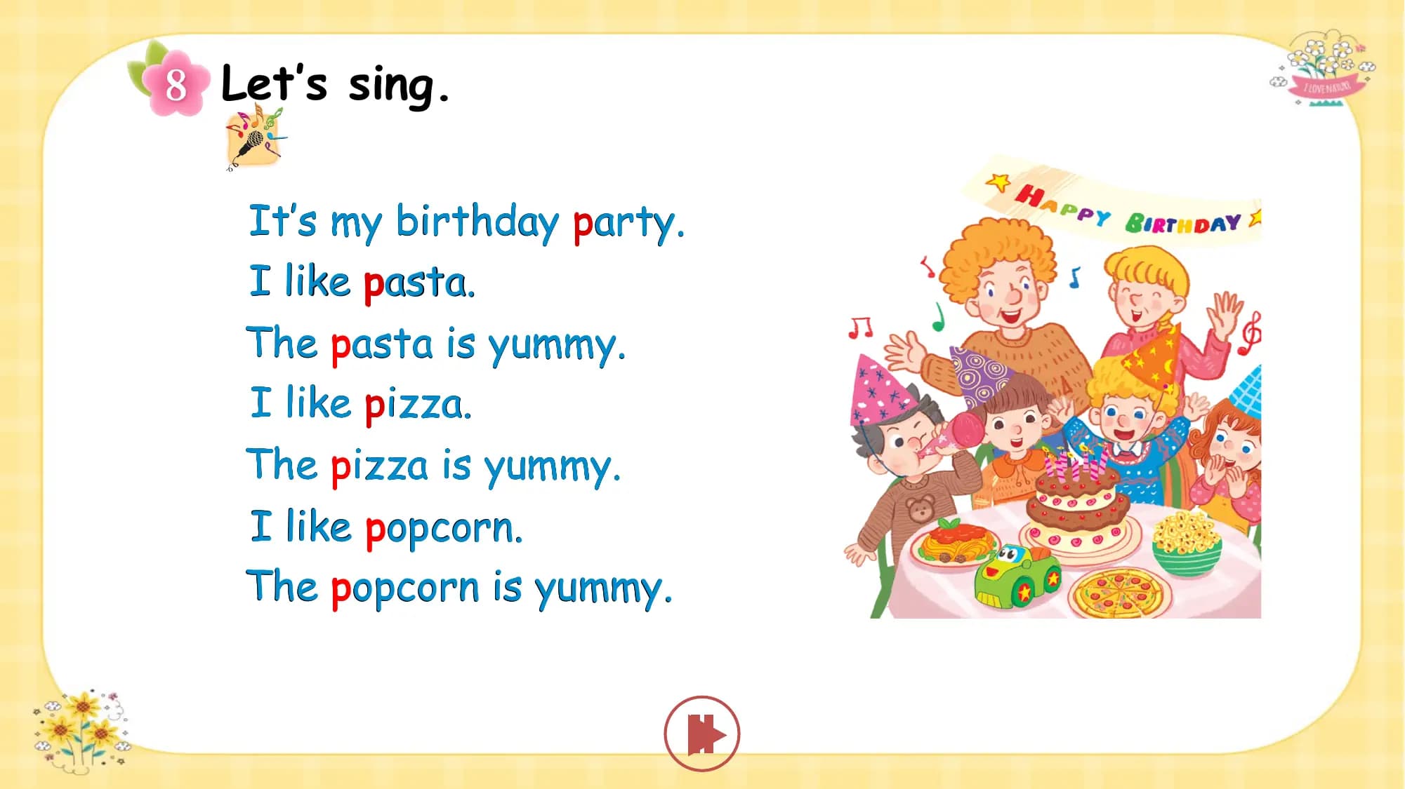 Let’s sing.

 It’s my birthday party.
 I like pasta.
 The pasta is yummy.
 I like pizza.
 The pizza is yummy.
 I like popcorn.
 The popcorn is yummy.