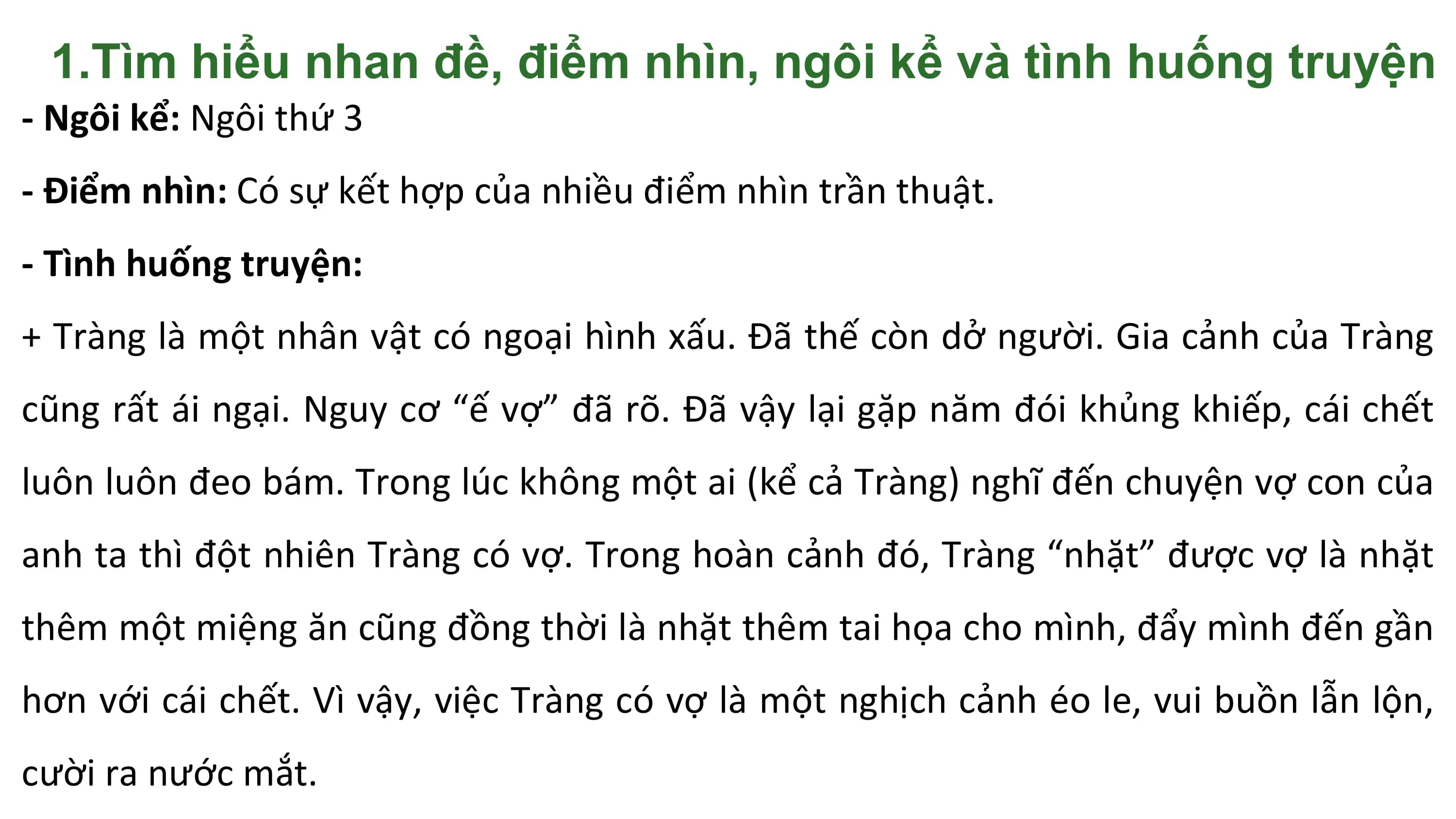 1.Tìm hiểu nhan đề, điểm nhìn, ngôi kể và tình huống truyện
- Ngôi kể: Ngôi thứ 3
- Điểm nhìn: Có sự kết hợp của nhiều điểm nhìn trần thuật.
- Tình huống truyện:
+ Tràng là một nhân vật có ngoại hình xấu. Đã thế còn dở người. Gia cảnh của Tràng
cũng rất ái ngại. Nguy cơ “ế vợ” đã rõ. Đã vậy lại gặp năm đói khủng khiếp, cái chết
luôn luôn đeo bám. Trong lúc không một ai (kể cả Tràng) nghĩ đến chuyện vợ con của
anh ta thì đột nhiên Tràng có vợ. Trong hoàn cảnh đó, Tràng “nhặt” được vợ là nhặt
thêm một miệng ăn cũng đồng thời là nhặt thêm tai họa cho mình, đẩy mình đến gần
hơn với cái chết. Vì vậy, việc Tràng có vợ là một nghịch cảnh éo le, vui buồn lẫn lộn,
cười ra nước mắt.