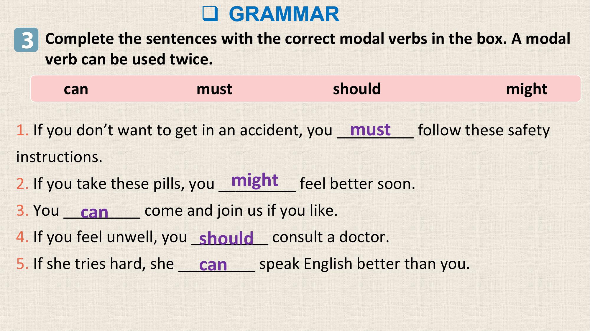 q GRAMMAR
3 Complete the sentences with the correct modal verbs in the box. A modal
 verb can be used twice.
 can must should might

 must follow these safety
1. If you don’t want to get in an accident, you _________
instructions.
 might feel better soon.
2. If you take these pills, you _________
 can
3. You _________ come and join us if you like.
 should consult a doctor.
4. If you feel unwell, you _________
 can
5. If she tries hard, she _________ speak English better than you.