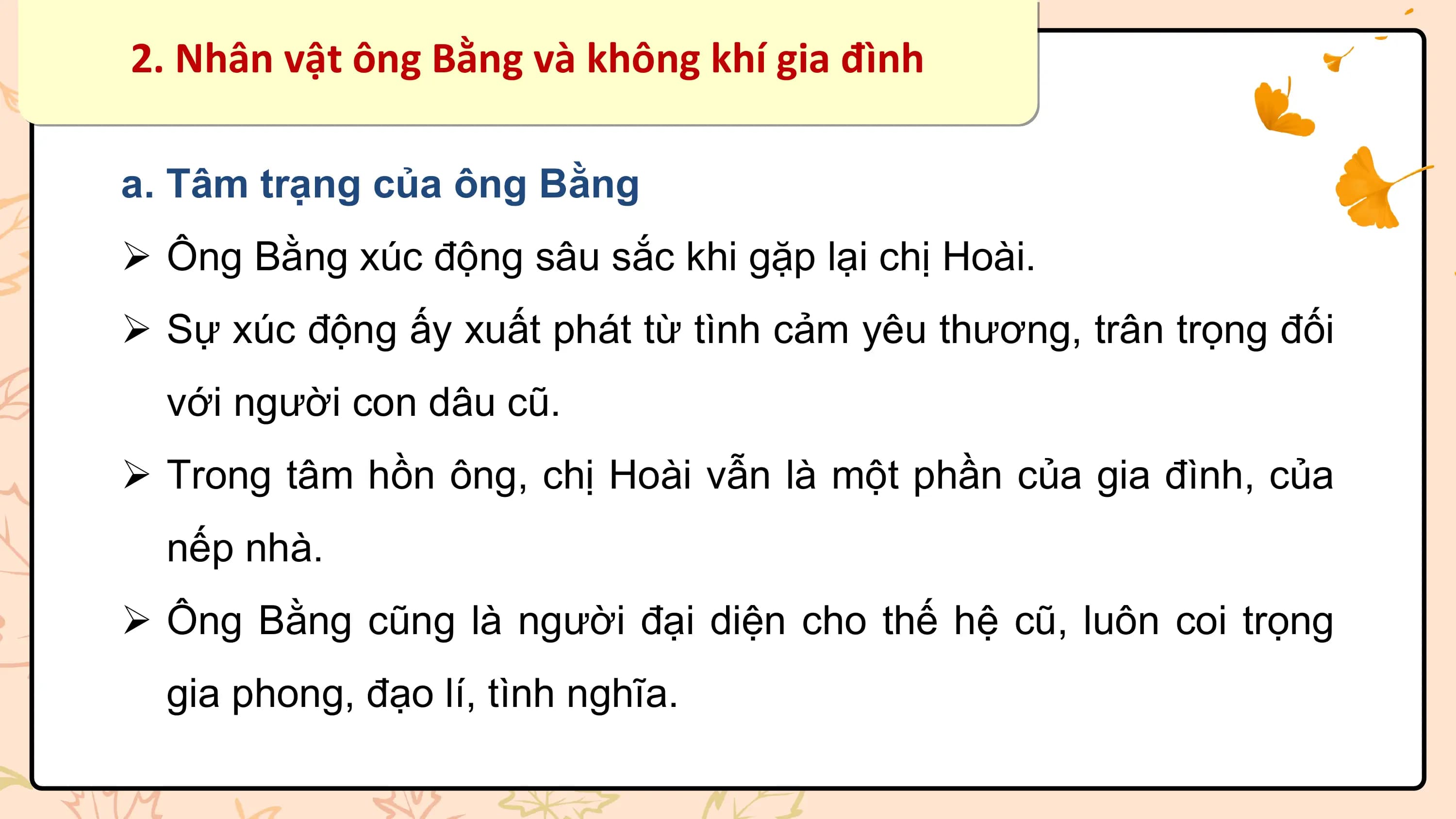 2. Nhân vật ông Bằng và không khí gia đình

a. Tâm trạng của ông Bằng
Ø Ông Bằng xúc động sâu sắc khi gặp lại chị Hoài.
Ø Sự xúc động ấy xuất phát từ tình cảm yêu thương, trân trọng đối
 với người con dâu cũ.
Ø Trong tâm hồn ông, chị Hoài vẫn là một phần của gia đình, của
 nếp nhà.
Ø Ông Bằng cũng là người đại diện cho thế hệ cũ, luôn coi trọng
 gia phong, đạo lí, tình nghĩa.