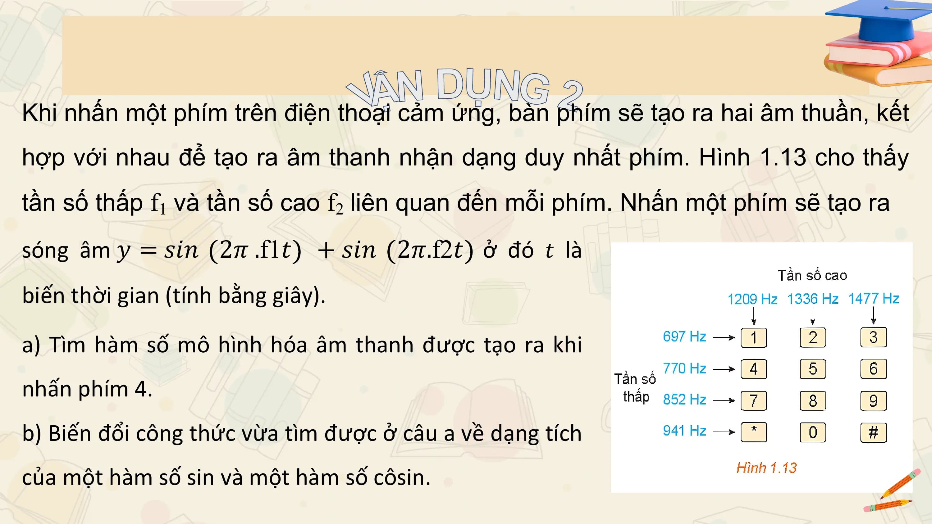 Khi nhấn một phím trên điện thoại cảm ứng, bàn phím sẽ tạo ra hai âm thuần, kết
hợp với nhau để tạo ra âm thanh nhận dạng duy nhất phím. Hình 1.13 cho thấy
tần số thấp f1 và tần số cao f2 liên quan đến mỗi phím. Nhấn một phím sẽ tạo ra
sóng âm 𝑦 = 𝑠𝑖𝑛 2𝜋 .f1𝑡 + 𝑠𝑖𝑛 2𝜋.f2𝑡 ở đó 𝑡 là
biến thời gian (tính bằng giây).

a) Tìm hàm số mô hình hóa âm thanh được tạo ra khi
nhấn phím 4.
b) Biến đổi công thức vừa tìm được ở câu a về dạng tích
của một hàm số sin và một hàm số côsin.