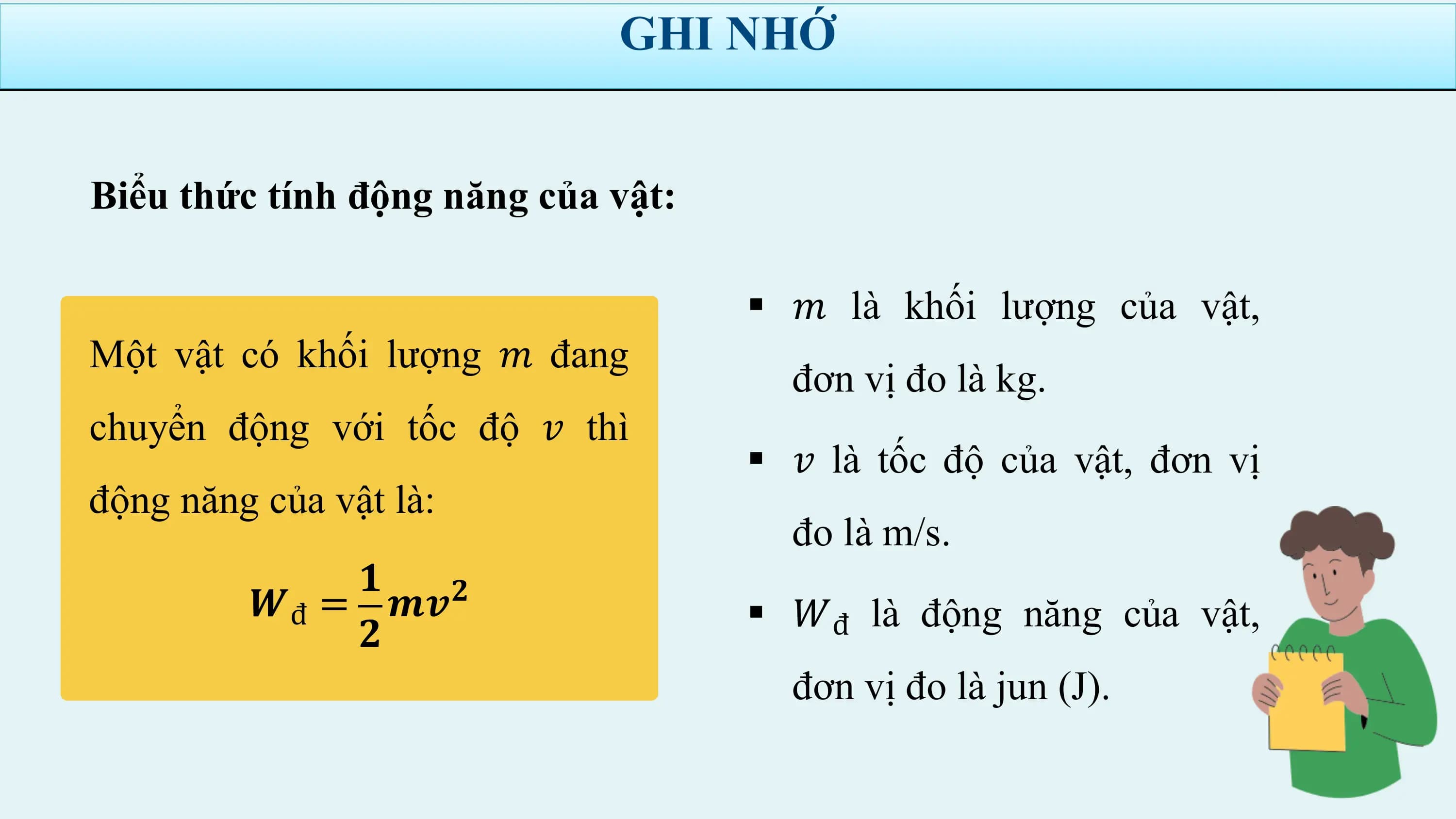 GHI NHỚ

Biểu thức tính động năng của vật:

 § 𝑚 là khối lượng của vật,
Một vật có khối lượng 𝑚 đang
 đơn vị đo là kg.
chuyển động với tốc độ 𝑣 thì
 § 𝑣 là tốc độ của vật, đơn vị
động năng của vật là:
 đo là m/s.
 𝟏 𝟐
 𝑾đ = 𝒎𝒗 § 𝑊đ là động năng của vật,
 𝟐
 đơn vị đo là jun (J).