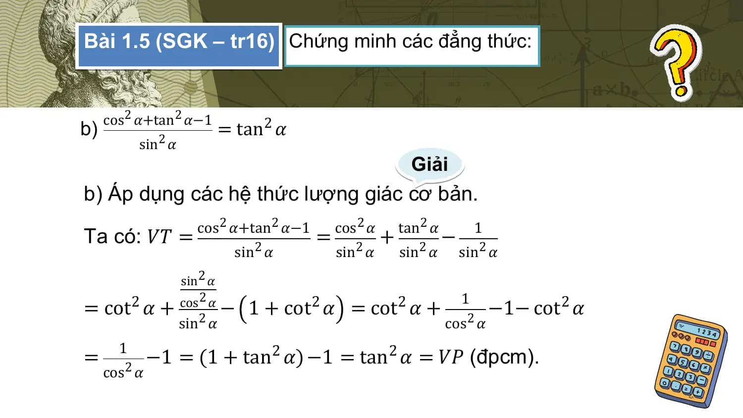 Bài 1.5 (SGK – tr16) Chứng minh các đẳng thức:

 cos 2 𝛼+tan 2 𝛼−1
b) = tan2 𝛼
 sin 2 𝛼
 Giải
b) Áp dụng các hệ thức lượng giác cơ bản.
 cos2 𝛼+tan 2 𝛼−1 cos2 𝛼 tan2 𝛼 1
Ta có: 𝑉𝑇 = = + −
 sin2 𝛼 sin2 𝛼 2
 sin 𝛼 sin2 𝛼
 sin 2 𝛼
 cos 2 𝛼 1
= cot2 𝛼 + 2
 − 1 + cot 2
 𝛼 = cot 2
 𝛼+ 2
 −1− cot 2
 𝛼
 sin 𝛼 cos 𝛼
 1
= 2
 −1 = (1 + tan 2
 𝛼) −1 = tan 2
 𝛼 = 𝑉𝑃 (đpcm).
 cos 𝛼