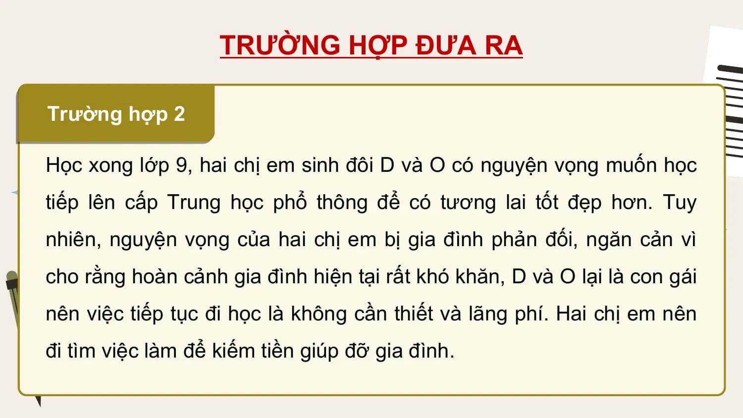 TRƯỜNG HỢP ĐƯA RA

Trường hợp 2

Học xong lớp 9, hai chị em sinh đôi D và O có nguyện vọng muốn học
tiếp lên cấp Trung học phổ thông để có tương lai tốt đẹp hơn. Tuy
nhiên, nguyện vọng của hai chị em bị gia đình phản đối, ngăn cản vì
cho rằng hoàn cảnh gia đình hiện tại rất khó khăn, D và O lại là con gái
nên việc tiếp tục đi học là không cần thiết và lãng phí. Hai chị em nên
đi tìm việc làm để kiếm tiền giúp đỡ gia đình.