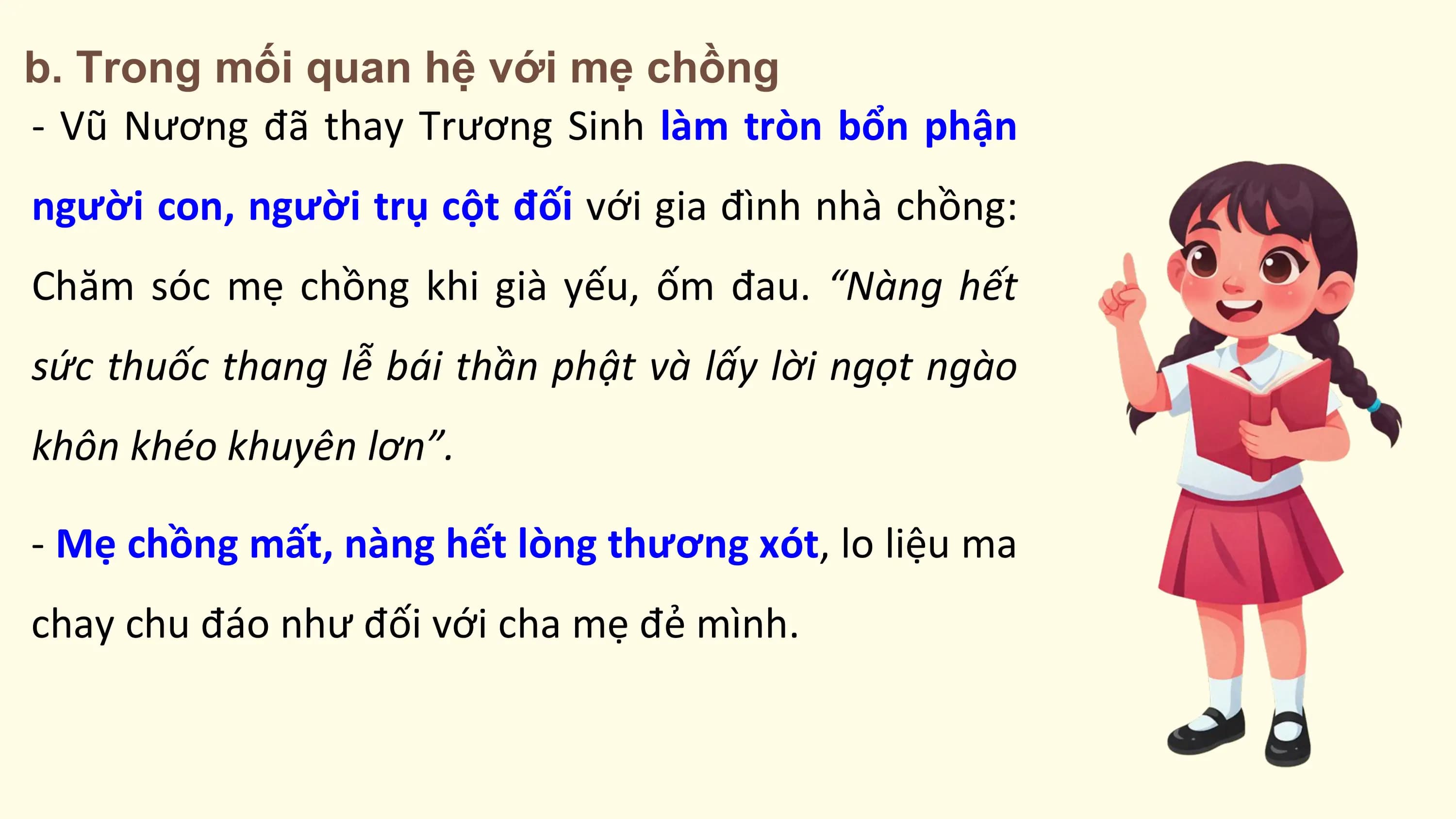 b. Trong mối quan hệ với mẹ chồng
- Vũ Nương đã thay Trương Sinh làm tròn bổn phận
người con, người trụ cột đối với gia đình nhà chồng:
Chăm sóc mẹ chồng khi già yếu, ốm đau. “Nàng hết
sức thuốc thang lễ bái thần phật và lấy lời ngọt ngào
khôn khéo khuyên lơn”.

- Mẹ chồng mất, nàng hết lòng thương xót, lo liệu ma
chay chu đáo như đối với cha mẹ đẻ mình.