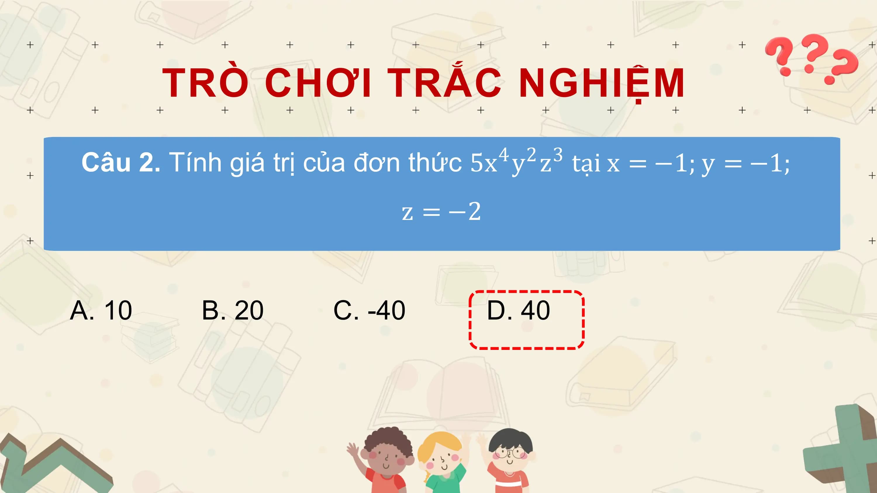 TRÒ CHƠI TRẮC NGHIỆM
 4 2 3
Câu 2. Tính giá trị của đơn thức 5x y z tại x = −1; y = −1;
 z = −2

A. 10 B. 20 C. -40 D. 40