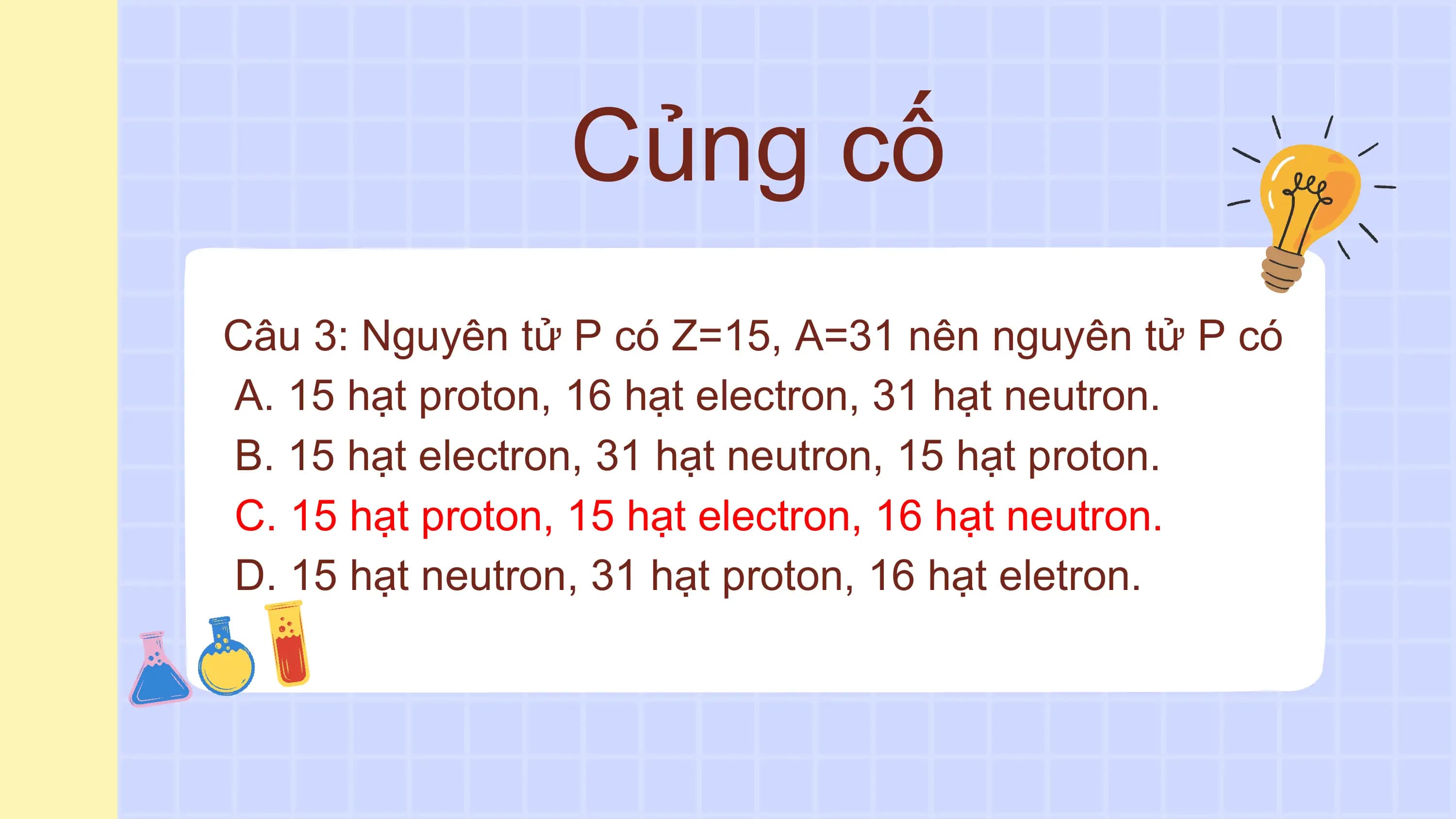 Củng cố
Câu 3: Nguyên tử P có Z=15, A=31 nên nguyên tử P có
A. 15 hạt proton, 16 hạt electron, 31 hạt neutron.
B. 15 hạt electron, 31 hạt neutron, 15 hạt proton.
C. 15 hạt proton, 15 hạt electron, 16 hạt neutron.
D. 15 hạt neutron, 31 hạt proton, 16 hạt eletron.