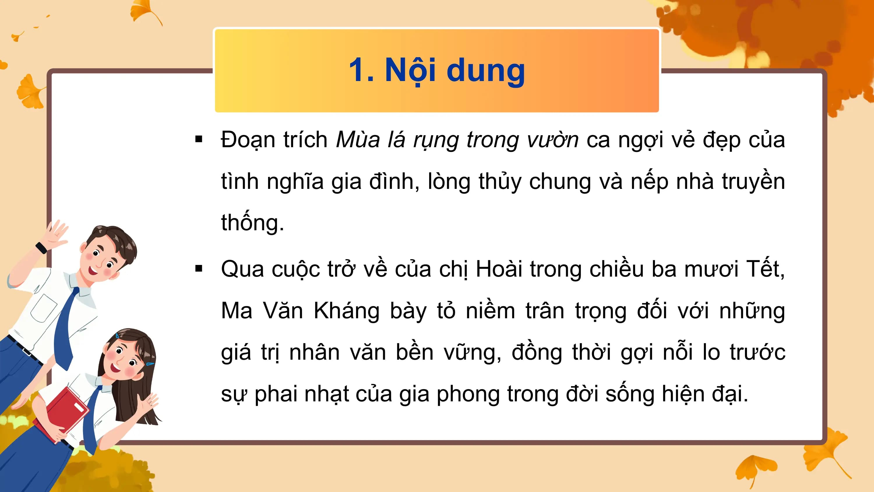 1. Nội dung

§ Đoạn trích Mùa lá rụng trong vườn ca ngợi vẻ đẹp của
 tình nghĩa gia đình, lòng thủy chung và nếp nhà truyền
 thống.

§ Qua cuộc trở về của chị Hoài trong chiều ba mươi Tết,
 Ma Văn Kháng bày tỏ niềm trân trọng đối với những
 giá trị nhân văn bền vững, đồng thời gợi nỗi lo trước
 sự phai nhạt của gia phong trong đời sống hiện đại.