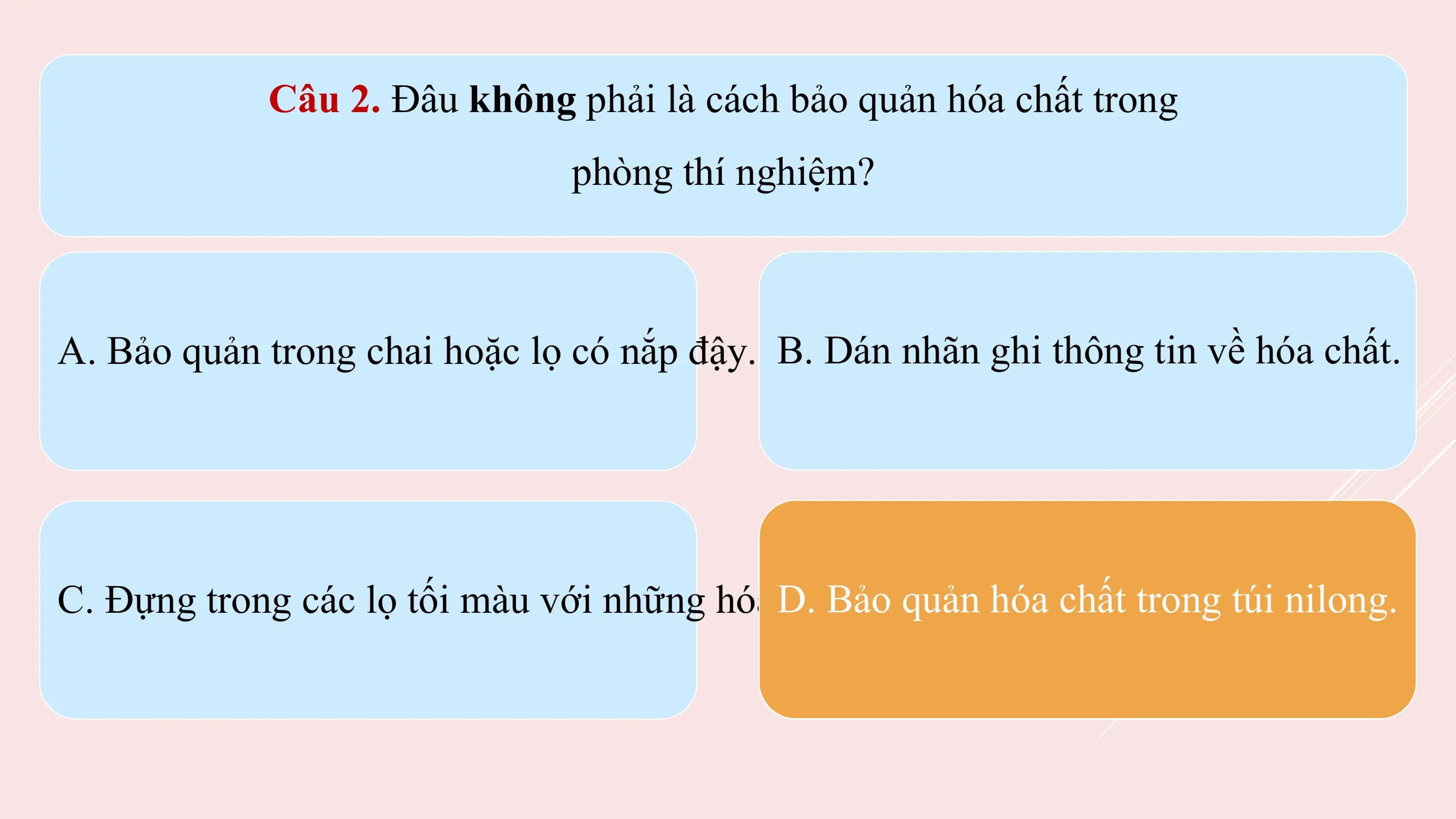 Câu 2. Đâu không phải là cách bảo quản hóa chất trong
 phòng thí nghiệm?

A. Bảo quản trong chai hoặc lọ có nắp đậy. B. Dán nhãn ghi thông tin về hóa chất.

C. Đựng trong các lọ tối màu với những hóa D. Bảo
 chất dễ quản hóahủy
 bị phân chấtbởi
 trong
 ánhtúi nilong.
 sáng.