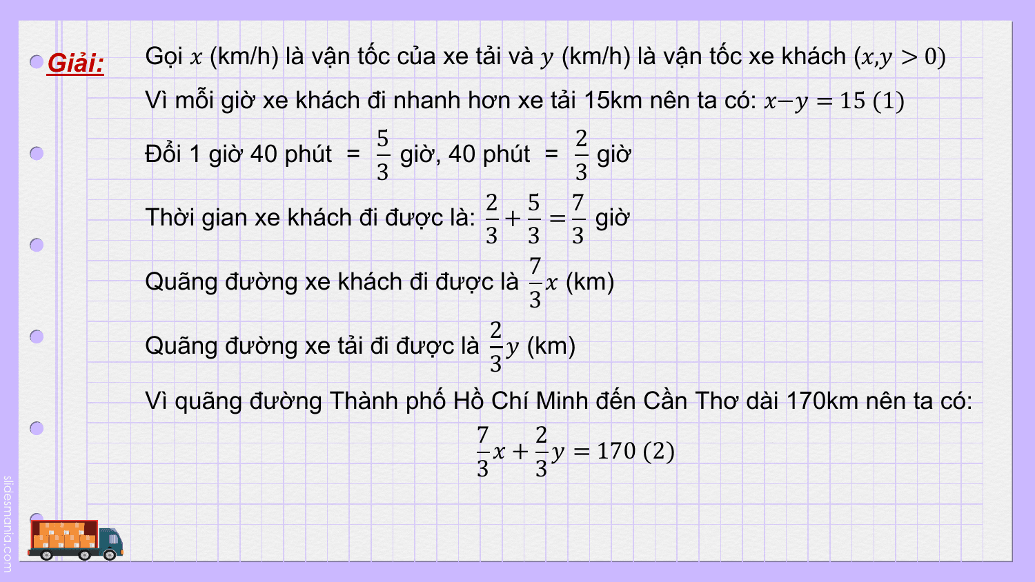 Giải: Gọi ? (km/h) là vận tốc của xe tải và ? (km/h) là vận tốc xe khách (?,? > 0)
 Vì mỗi giờ xe khách đi nhanh hơn xe tải 15km nên ta có: ?−? = 15 (1)
 5 2
 Đổi 1 giờ 40 phút = giờ, 40 phút = giờ
 3 3
 2 5 7
 Thời gian xe khách đi được là: + = giờ
 3 3 3
 7
 Quãng đường xe khách đi được là ? (km)
 3
 2
 Quãng đường xe tải đi được là ? (km)
 3
 Vì quãng đường Thành phố Hồ Chí Minh đến Cần Thơ dài 170km nên ta có:
 7 2
 ? + ? = 170 (2)
 3 3