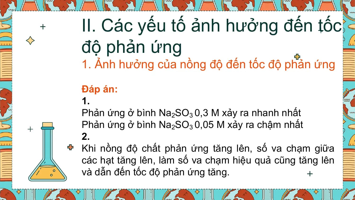 II. Các yếu tố ảnh hưởng đến tốc
độ phản ứng
1. Ảnh hưởng của nồng độ đến tốc độ phản ứng

Đáp án:
1.
Phản ứng ở bình Na2SO3 0,3 M xảy ra nhanh nhất
Phản ứng ở bình Na2SO3 0,05 M xảy ra chậm nhất
2.
Khi nồng độ chất phản ứng tăng lên, số va chạm giữa
các hạt tăng lên, làm số va chạm hiệu quả cũng tăng lên
và dẫn đến tốc độ phản ứng tăng.