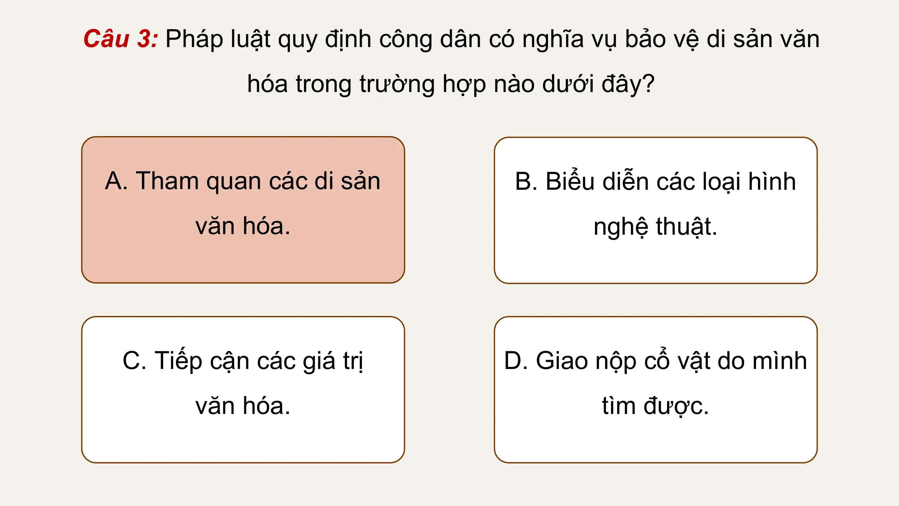 Câu 3: Pháp luật quy định công dân có nghĩa vụ bảo vệ di sản văn
 hóa trong trường hợp nào dưới đây?

 A. Tham quan các di sản B. Biểu diễn các loại hình
 văn hóa. nghệ thuật.

 C. Tiếp cận các giá trị D. Giao nộp cổ vật do mình
 văn hóa. tìm được.