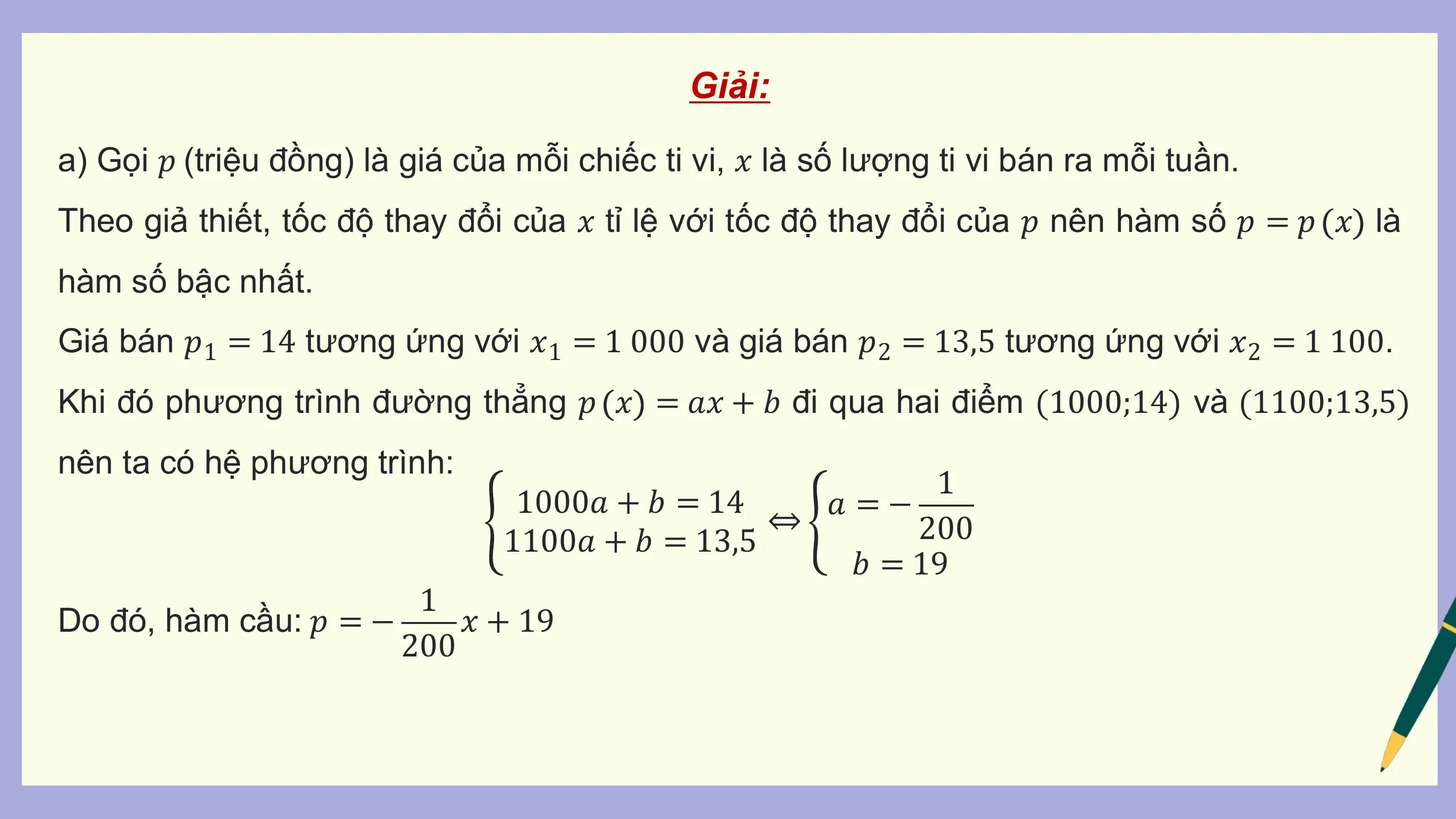Giải:

a) Gọi 𝑝 (triệu đồng) là giá của mỗi chiếc ti vi, 𝑥 là số lượng ti vi bán ra mỗi tuần.
Theo giả thiết, tốc độ thay đổi của 𝑥 tỉ lệ với tốc độ thay đổi của 𝑝 nên hàm số 𝑝 = 𝑝 𝑥 là
hàm số bậc nhất.
Giá bán 𝑝1 = 14 tương ứng với 𝑥1 = 1 000 và giá bán 𝑝2 = 13,5 tương ứng với 𝑥2 = 1 100.
Khi đó phương trình đường thẳng 𝑝 𝑥 = 𝑎𝑥 + 𝑏 đi qua hai điểm (1000;14) và (1100;13,5)
nên ta có hệ phương trình:
 1
 1000𝑎 + 𝑏 = 14 𝑎 = −
 ⇔ 200
 1100𝑎 + 𝑏 = 13,5
 𝑏 = 19
 1
Do đó, hàm cầu: 𝑝 = − 𝑥 + 19
 200