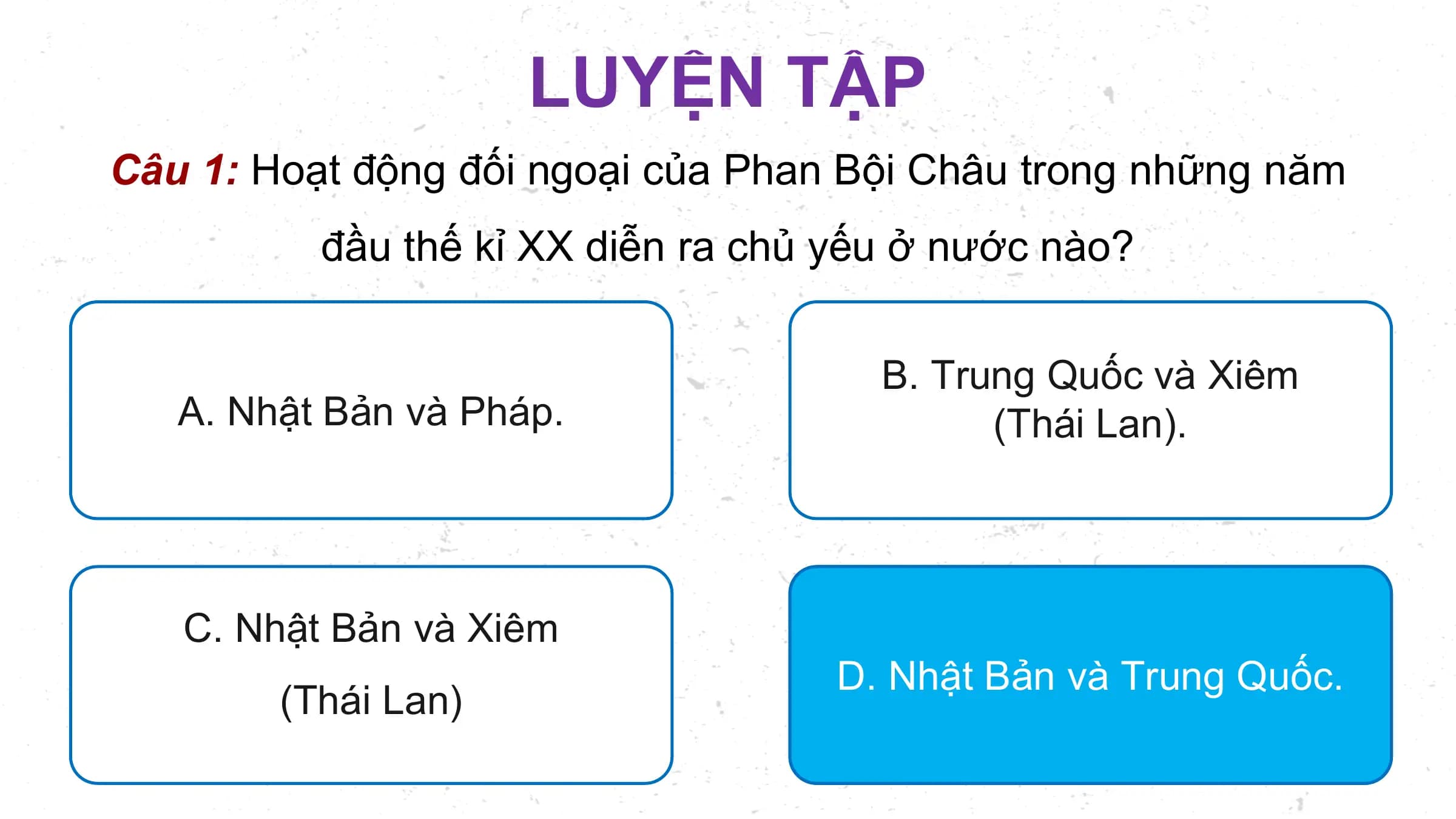 LUYỆN TẬP
Câu 1: Hoạt động đối ngoại của Phan Bội Châu trong những năm
 đầu thế kỉ XX diễn ra chủ yếu ở nước nào?

 B. Trung Quốc và Xiêm
 A. Nhật Bản và Pháp. (Thái Lan).

 C. Nhật Bản và Xiêm
 D. Nhật Bản và Trung Quốc.
 (Thái Lan)