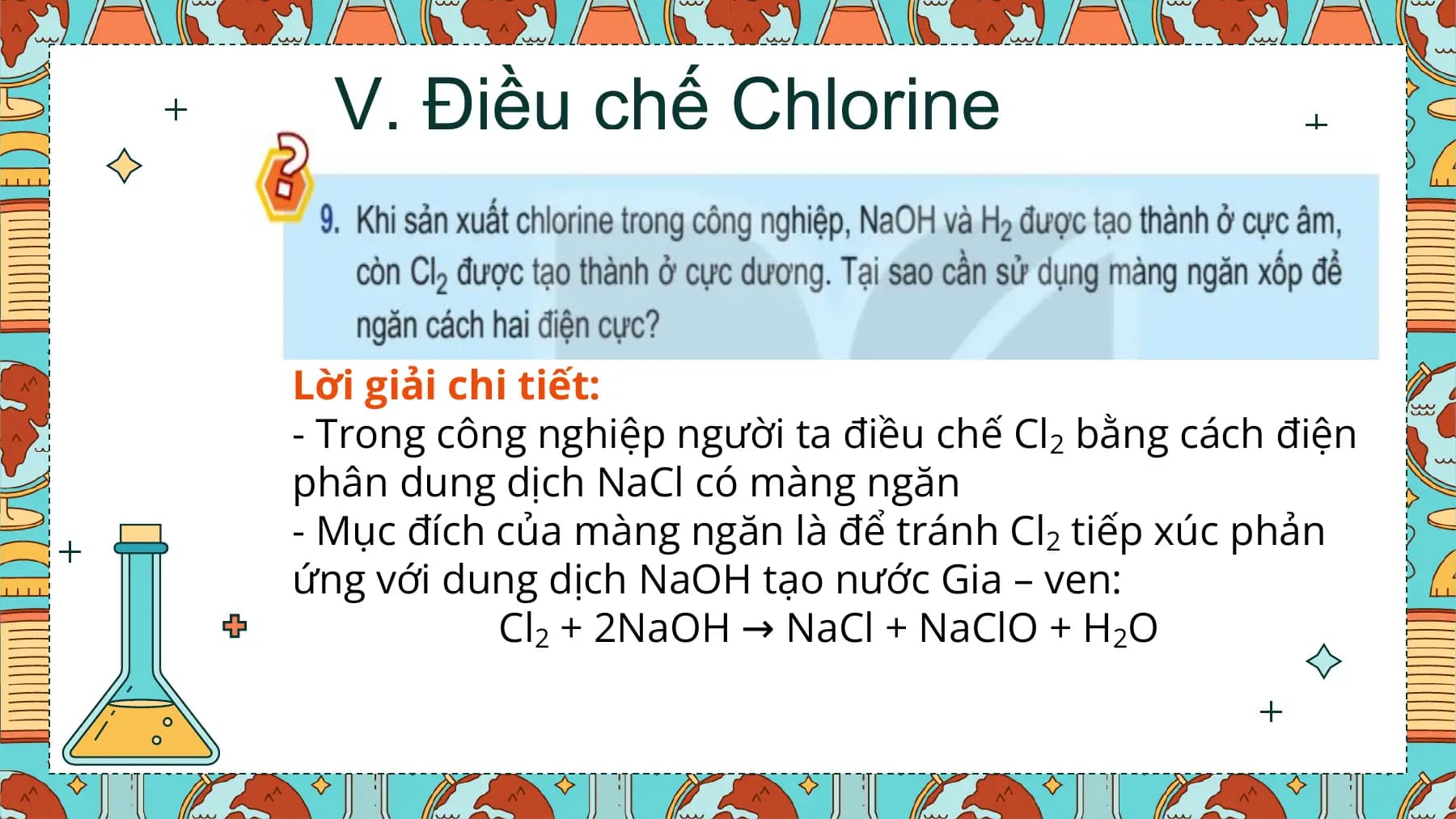 V. Điều chế Chlorine

Lời giải chi tiết:
- Trong công nghiệp người ta điều chế Cl2 bằng cách điện
phân dung dịch NaCl có màng ngăn
- Mục đích của màng ngăn là để tránh Cl2 tiếp xúc phản
ứng với dung dịch NaOH tạo nước Gia – ven:
 Cl2 + 2NaOH → NaCl + NaClO + H2O