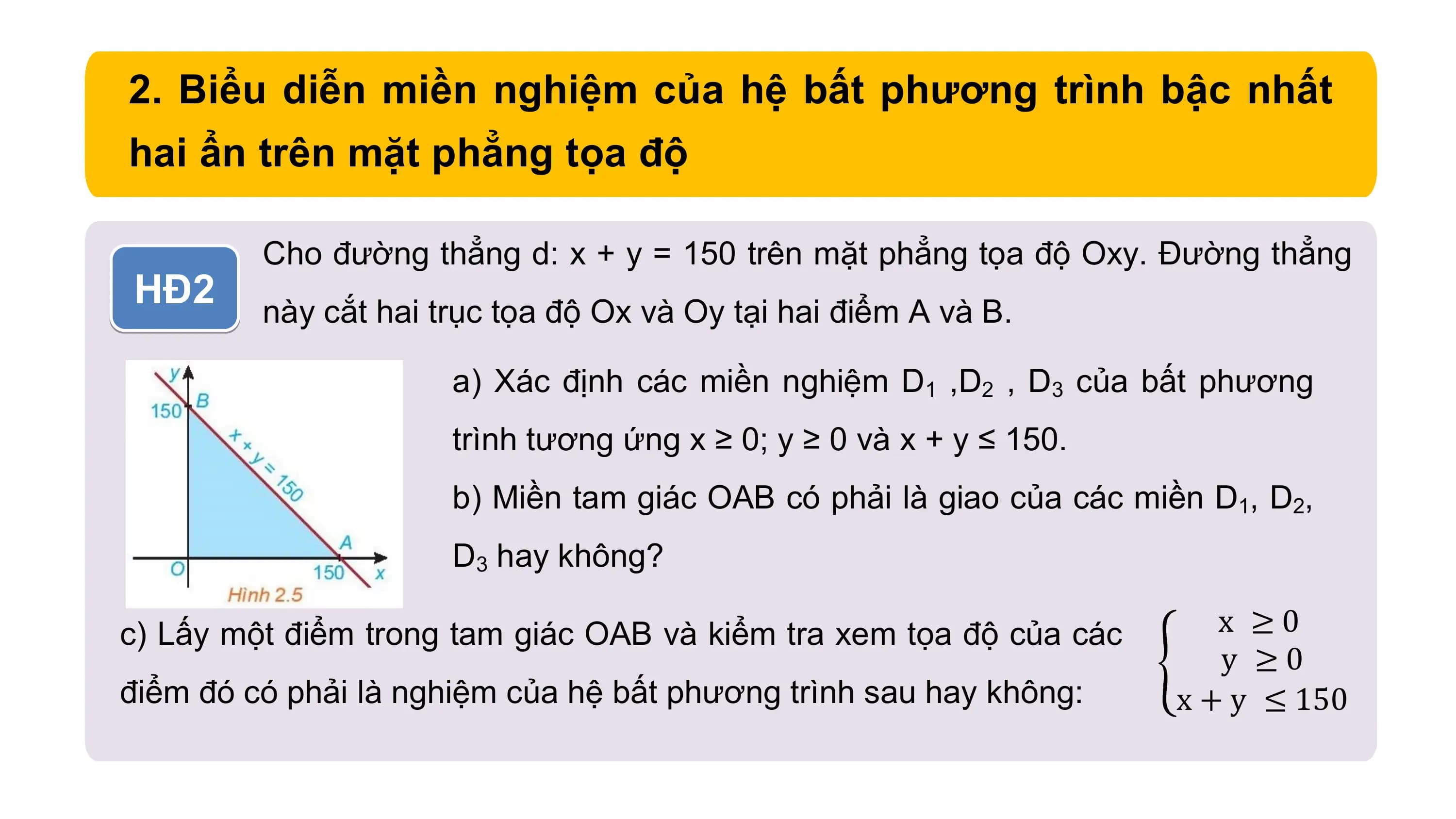 2. Biểu diễn miền nghiệm của hệ bất phương trình bậc nhất
hai ẩn trên mặt phẳng tọa độ
Cho đường thẳng d: x + y = 150 trên mặt phẳng tọa độ Oxy. Đường thẳng
HĐ2 này cắt hai trục tọa độ Ox và Oy tại hai điểm A và B.
a) Xác định các miền nghiệm D1 ,D2 , D3 của bất phương
trình tương ứng x ≥ 0; y ≥ 0 và x + y ≤ 150.
b) Miền tam giác OAB có phải là giao của các miền D1, D2,
D3 hay không?
c) Lấy một điểm trong tam giác OAB và kiểm tra xem tọa độ của các x ≥0
y ≥0
điểm đó có phải là nghiệm của hệ bất phương trình sau hay không: x + y ≤ 150
