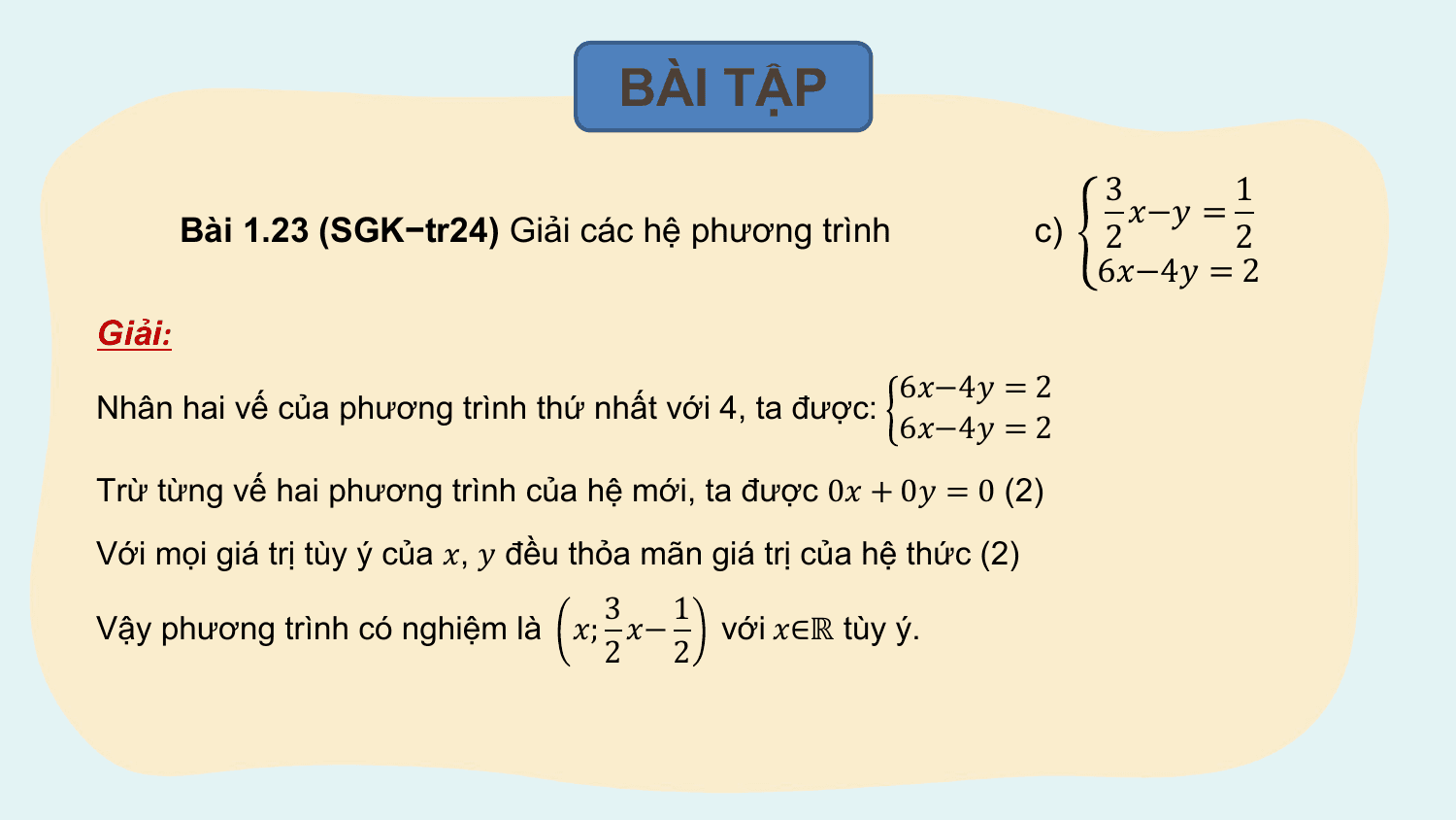 BÀI TẬP
 3 1
 ?−? =
 Bài 1.23 (SGK−tr24) Giải các hệ phương trình c) 2 2
 6?−4? = 2
Giải:
 6?−4? = 2
Nhân hai vế của phương trình thứ nhất với 4, ta được:
 6?−4? = 2
Trừ từng vế hai phương trình của hệ mới, ta được 0? + 0? = 0 (2)
Với mọi giá trị tùy ý của ?, ? đều thỏa mãn giá trị của hệ thức (2)
 3 1
Vậy phương trình có nghiệm là ?; ?− với ?∈ℝ tùy ý.
 2 2