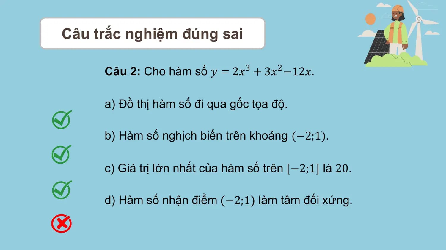 Câu trắc nghiệm đúng sai

 Câu 2: Cho hàm số 𝑦 = 2𝑥3 + 3𝑥2 −12𝑥.

 a) Đồ thị hàm số đi qua gốc tọa độ.

 b) Hàm số nghịch biến trên khoảng (−2;1).

 c) Giá trị lớn nhất của hàm số trên −2;1 là 20.

 d) Hàm số nhận điểm −2;1 làm tâm đối xứng.