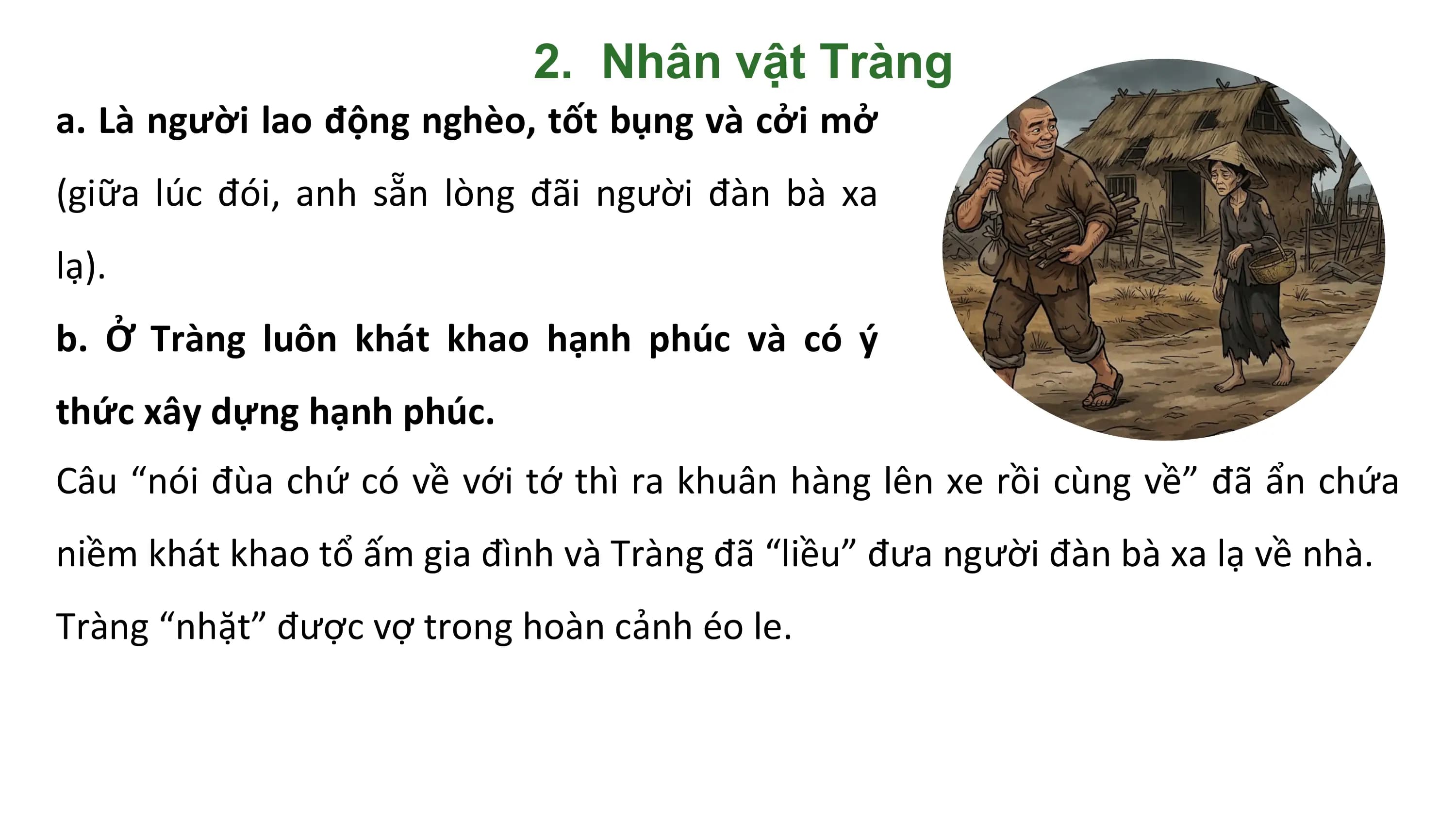 2. Nhân vật Tràng
a. Là người lao động nghèo, tốt bụng và cởi mở
(giữa lúc đói, anh sẵn lòng đãi người đàn bà xa
lạ).
b. Ở Tràng luôn khát khao hạnh phúc và có ý
thức xây dựng hạnh phúc.
Câu “nói đùa chứ có về với tớ thì ra khuân hàng lên xe rồi cùng về” đã ẩn chứa
niềm khát khao tổ ấm gia đình và Tràng đã “liều” đưa người đàn bà xa lạ về nhà.
Tràng “nhặt” được vợ trong hoàn cảnh éo le.