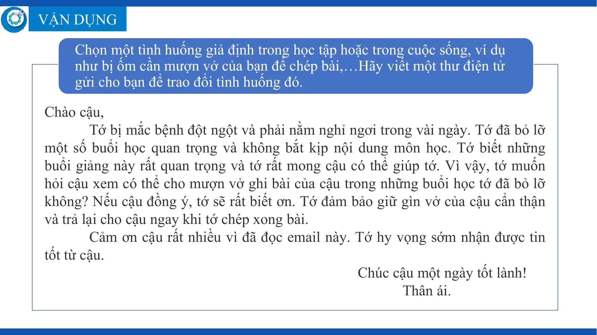 VẬN DỤNG

 Chọn một tình huống giả định trong học tập hoặc trong cuộc sống, ví dụ
 như bị ốm cần mượn vở của bạn để chép bài,…Hãy viết một thư điện tử
 gửi cho bạn để trao đổi tình huống đó.

Chào cậu,
 Tớ bị mắc bệnh đột ngột và phải nằm nghỉ ngơi trong vài ngày. Tớ đã bỏ lỡ
một số buổi học quan trọng và không bắt kịp nội dung môn học. Tớ biết những
buổi giảng này rất quan trọng và tớ rất mong cậu có thể giúp tớ. Vì vậy, tớ muốn
hỏi cậu xem có thể cho mượn vở ghi bài của cậu trong những buổi học tớ đã bỏ lỡ
không? Nếu cậu đồng ý, tớ sẽ rất biết ơn. Tớ đảm bảo giữ gìn vở của cậu cẩn thận
và trả lại cho cậu ngay khi tớ chép xong bài.
 Cảm ơn cậu rất nhiều vì đã đọc email này. Tớ hy vọng sớm nhận được tin
tốt từ cậu.
 Chúc cậu một ngày tốt lành!
 Thân ái.