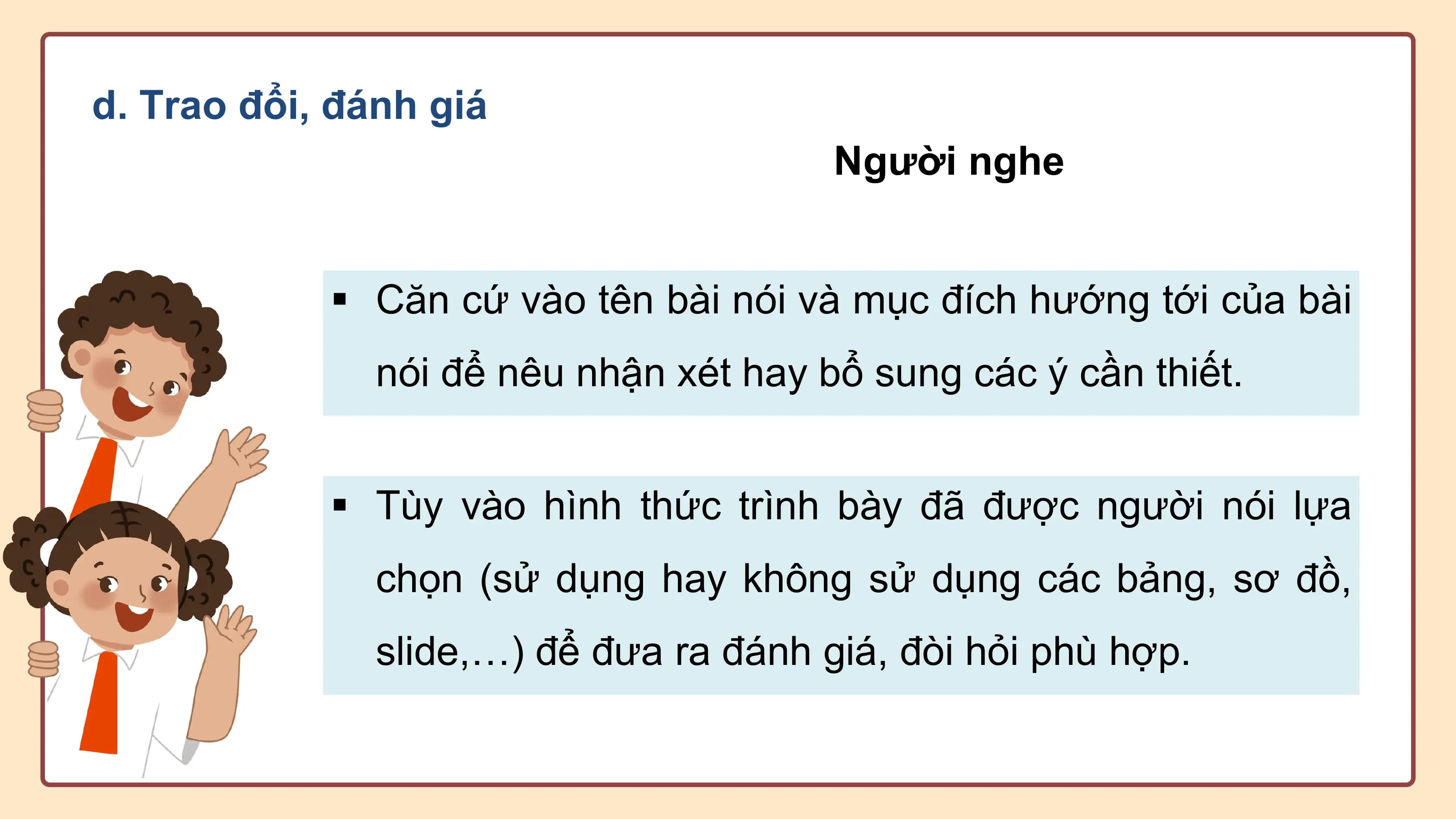 d. Trao đổi, đánh giá
 Người nghe

 § Căn cứ vào tên bài nói và mục đích hướng tới của bài
 nói để nêu nhận xét hay bổ sung các ý cần thiết.

 § Tùy vào hình thức trình bày đã được người nói lựa
 chọn (sử dụng hay không sử dụng các bảng, sơ đồ,
 slide,…) để đưa ra đánh giá, đòi hỏi phù hợp.