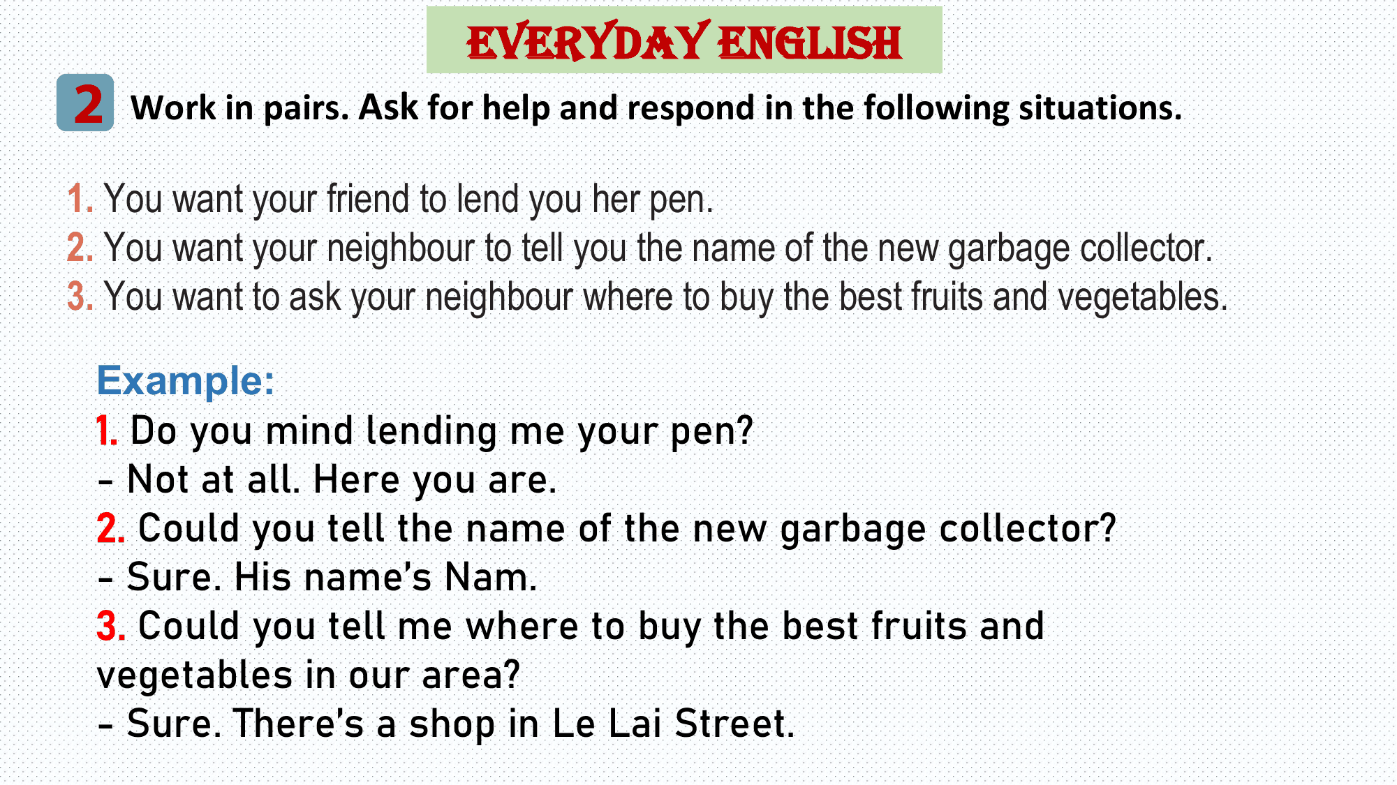 EVERYDAY ENGLISH
2 Work in pairs. Ask for help and respond in the following situations.
1. You want your friend to lend you her pen.
2. You want your neighbour to tell you the name of the new garbage collector.
3. You want to ask your neighbour where to buy the best fruits and vegetables.

 Example:
 1. Do you mind lending me your pen?
 - Not at all. Here you are.
 2. Could you tell the name of the new garbage collector?
 - Sure. His name’s Nam.
 3. Could you tell me where to buy the best fruits and
 vegetables in our area?
 - Sure. There’s a shop in Le Lai Street.