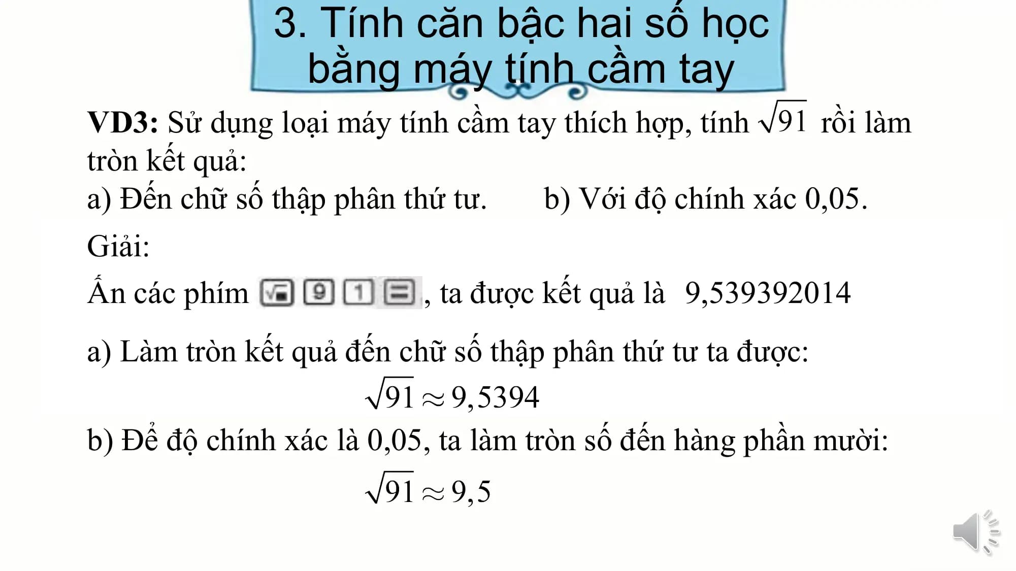 3. Tính căn bậc hai số học
bằng máy tính cầm tay
VD3: Sử dụng loại máy tính cầm tay thích hợp, tính rồi làm
tròn kết quả:
a) Đến chữ số thập phân thứ tư. b) Với độ chính xác 0,05.
Giải:
Ấn các phím , ta được kết quả là 9,539392014
a) Làm tròn kết quả đến chữ số thập phân thứ tư ta được:
b) Để độ chính xác là 0,05, ta làm tròn số đến hàng phần mười:
