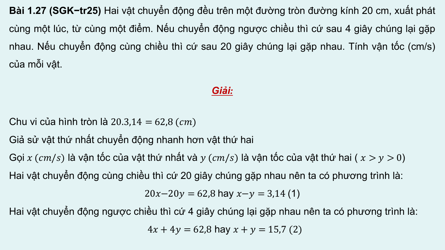 Bài 1.27 (SGK−tr25) Hai vật chuyển động đều trên một đường tròn đường kính 20 cm, xuất phát
cùng một lúc, từ cùng một điểm. Nếu chuyển động ngược chiều thì cứ sau 4 giây chúng lại gặp
nhau. Nếu chuyển động cùng chiều thì cứ sau 20 giây chúng lại gặp nhau. Tính vận tốc (cm/s)
của mỗi vật.

 Giải:

Chu vi của hình tròn là 20.3,14 = 62,8 (??)
Giả sử vật thứ nhất chuyển động nhanh hơn vật thứ hai
Gọi ? (??/?) là vận tốc của vật thứ nhất và ? (??/?) là vận tốc của vật thứ hai ( ? > ? > 0)
Hai vật chuyển động cùng chiều thì cứ 20 giây chúng gặp nhau nên ta có phương trình là:
 20?−20? = 62,8 hay ?−? = 3,14 (1)
Hai vật chuyển động ngược chiều thì cứ 4 giây chúng lại gặp nhau nên ta có phương trình là:
 4? + 4? = 62,8 hay ? + ? = 15,7 (2)