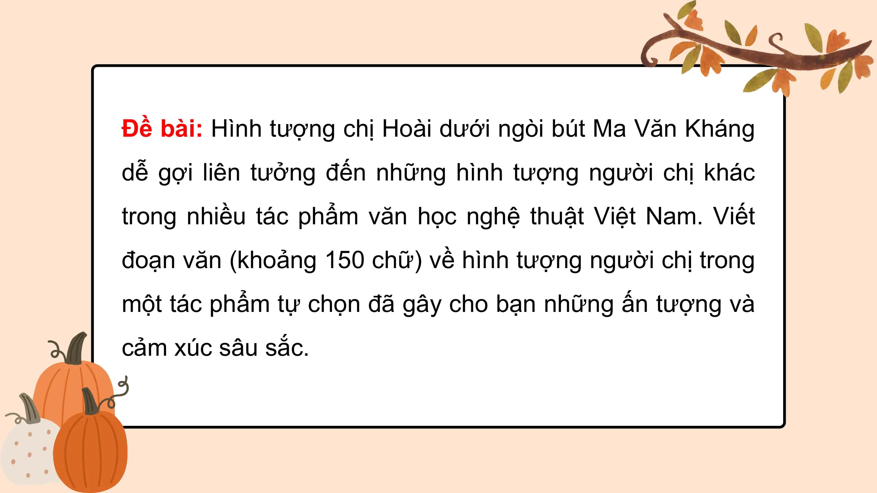 Đề bài: Hình tượng chị Hoài dưới ngòi bút Ma Văn Kháng
dễ gợi liên tưởng đến những hình tượng người chị khác
trong nhiều tác phẩm văn học nghệ thuật Việt Nam. Viết
đoạn văn (khoảng 150 chữ) về hình tượng người chị trong
một tác phẩm tự chọn đã gây cho bạn những ấn tượng và
cảm xúc sâu sắc.