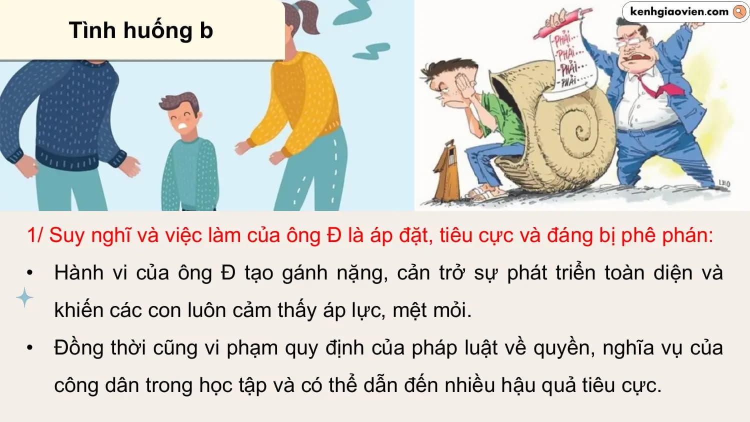 Tình huống b

1/ Suy nghĩ và việc làm của ông Đ là áp đặt, tiêu cực và đáng bị phê phán:
• Hành vi của ông Đ tạo gánh nặng, cản trở sự phát triển toàn diện và
 khiến các con luôn cảm thấy áp lực, mệt mỏi.
• Đồng thời cũng vi phạm quy định của pháp luật về quyền, nghĩa vụ của
 công dân trong học tập và có thể dẫn đến nhiều hậu quả tiêu cực.