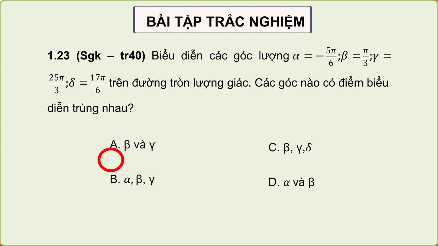 BÀI TẬP TRẮC NGHIỆM
 5𝜋 𝜋
1.23 (Sgk – tr40) Biểu diễn các góc lượng 𝛼 = − ;𝛽 = ;𝛾 =
 6 3
25𝜋 17𝜋
 ;𝛿 = trên đường tròn lượng giác. Các góc nào có điểm biểu
 3 6

diễn trùng nhau?

 A. β và γ C. β, γ,𝛿

 B. 𝛼, β, γ D. 𝛼 và β