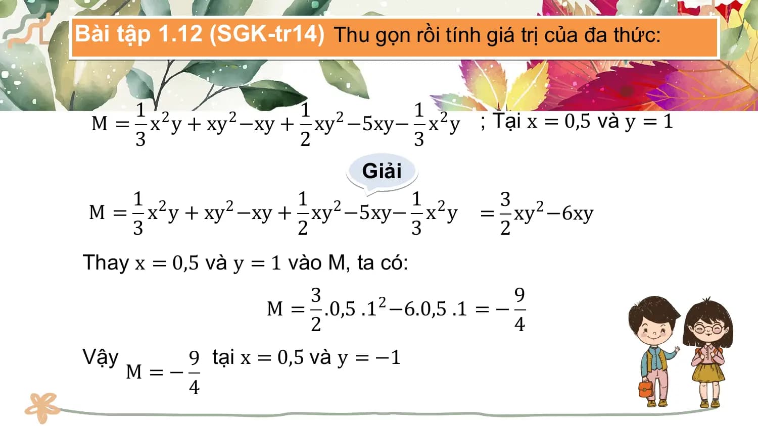 Bài tập 1.12 (SGK-tr14) Thu gọn rồi tính giá trị của đa thức:

 1 1 1
 M = x2 y + xy2 −xy + xy2 −5xy− x2 y ; Tại x = 0,5 và y = 1
 3 2 3
 Giải
 1 2 1 2 1 2 3
 M = x y + xy −xy + xy −5xy− x y
 2
 = xy2 −6xy
 3 2 3 2
Thay x = 0,5 và y = 1 vào M, ta có:
 3 9
 M = .0,5 .1 −6.0,5 .1 = −
 2
 2 4
Vậy 9 tại x = 0,5 và y = −1
 M =−
 4