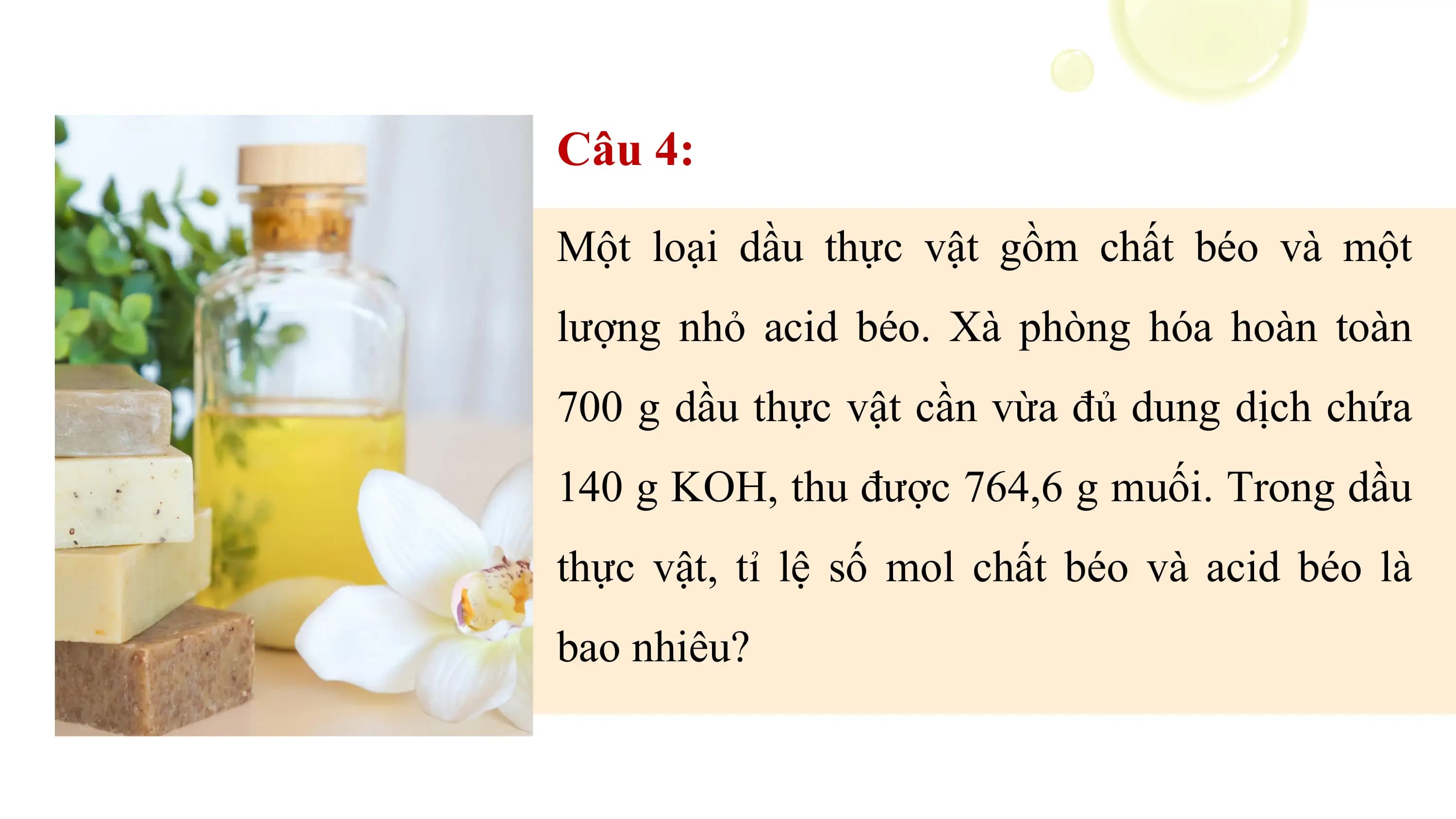 Câu 4:
Một loại dầu thực vật gồm chất béo và một
lượng nhỏ acid béo. Xà phòng hóa hoàn toàn
700 g dầu thực vật cần vừa đủ dung dịch chứa
140 g KOH, thu được 764,6 g muối. Trong dầu
thực vật, tỉ lệ số mol chất béo và acid béo là
bao nhiêu?