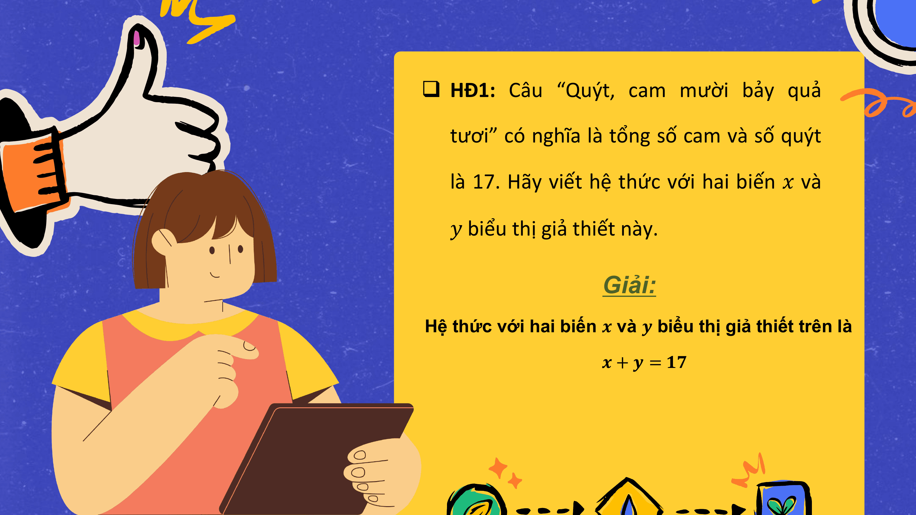 q HĐ1: Câu “Quýt, cam mười bảy quả

 tươi” có nghĩa là tổng số cam và số quýt

 là 17. Hãy viết hệ thức với hai biến ? và

 ? biểu thị giả thiết này.

 Giải:
Hệ thức với hai biến ? và ? biểu thị giả thiết trên là

 ? + ? = ??