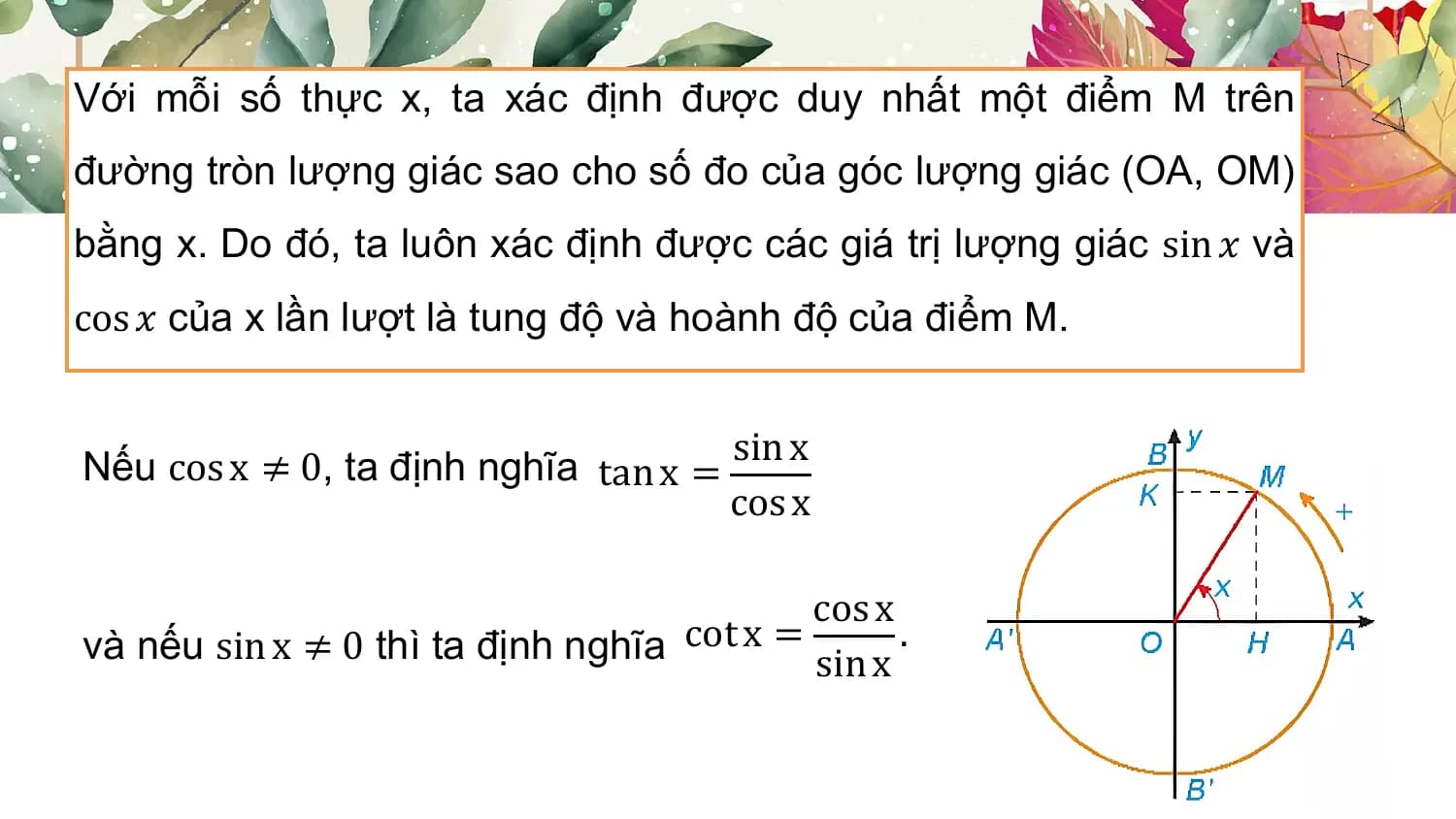 Với mỗi số thực x, ta xác định được duy nhất một điểm M trên
đường tròn lượng giác sao cho số đo của góc lượng giác (OA, OM)
bằng x. Do đó, ta luôn xác định được các giá trị lượng giác sin 𝑥 và
cos 𝑥 của x lần lượt là tung độ và hoành độ của điểm M.

Nếu cos x ≠ 0, ta định nghĩa tan x = sin x
 cos x

 cos x
và nếu sin x ≠ 0 thì ta định nghĩa cot x = sin x
 .