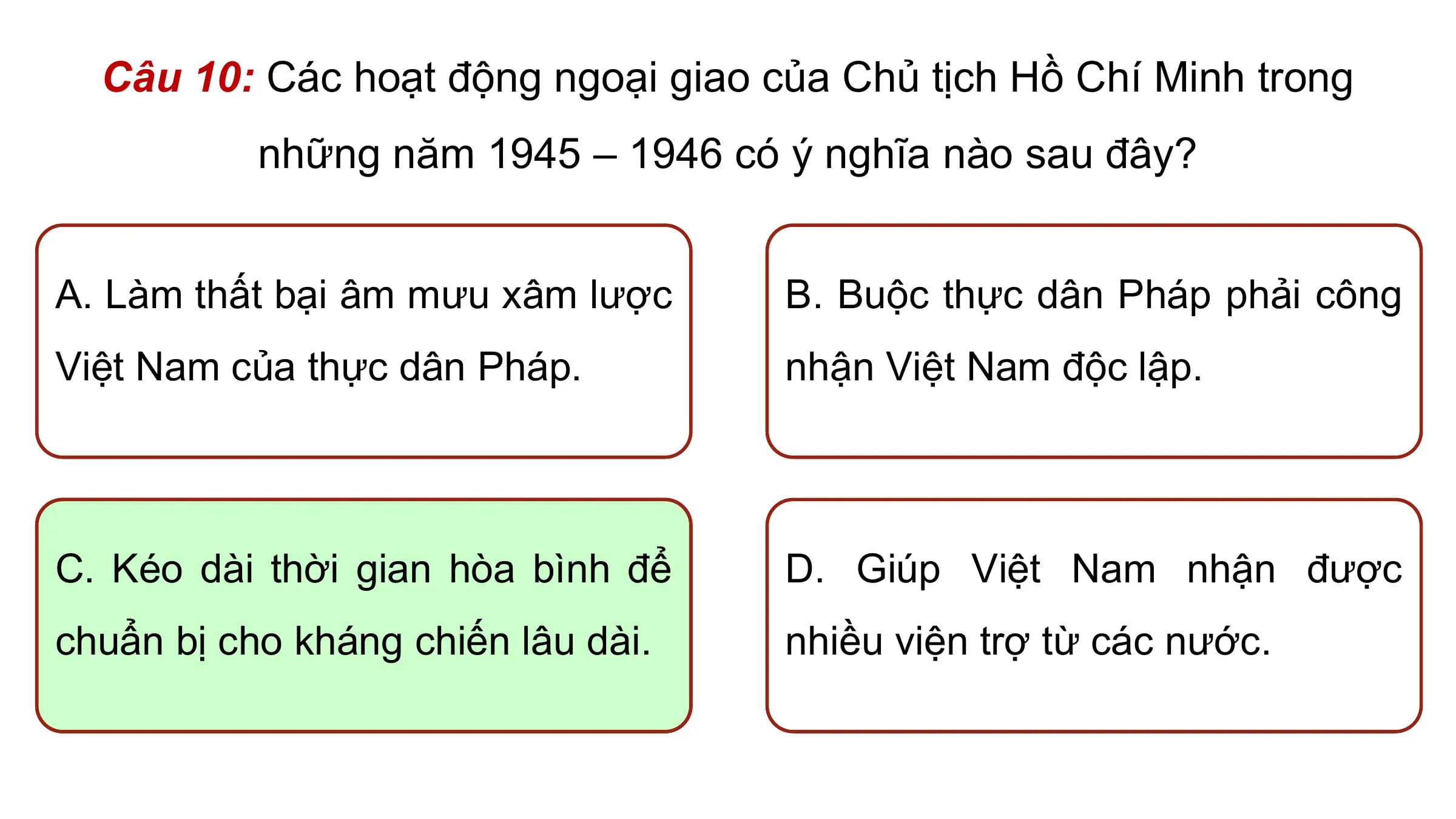 Câu 10: Các hoạt động ngoại giao của Chủ tịch Hồ Chí Minh trong
 những năm 1945 – 1946 có ý nghĩa nào sau đây?

A. Làm thất bại âm mưu xâm lược B. Buộc thực dân Pháp phải công
Việt Nam của thực dân Pháp. nhận Việt Nam độc lập.

C. Kéo dài thời gian hòa bình để D. Giúp Việt Nam nhận được
chuẩn bị cho kháng chiến lâu dài. nhiều viện trợ từ các nước.