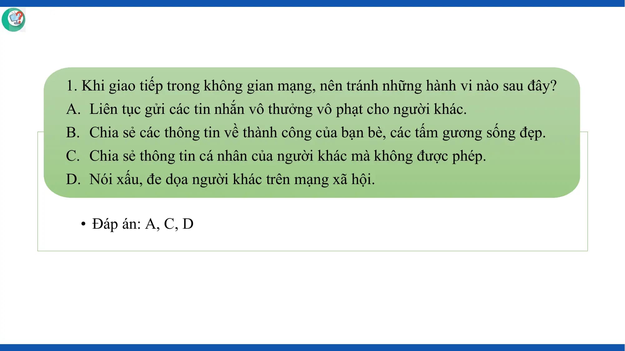 1. Khi giao tiếp trong không gian mạng, nên tránh những hành vi nào sau đây?
A. Liên tục gửi các tin nhắn vô thưởng vô phạt cho người khác.
B. Chia sẻ các thông tin về thành công của bạn bè, các tấm gương sống đẹp.
C. Chia sẻ thông tin cá nhân của người khác mà không được phép.
D. Nói xấu, đe dọa người khác trên mạng xã hội.

 • Đáp án: A, C, D