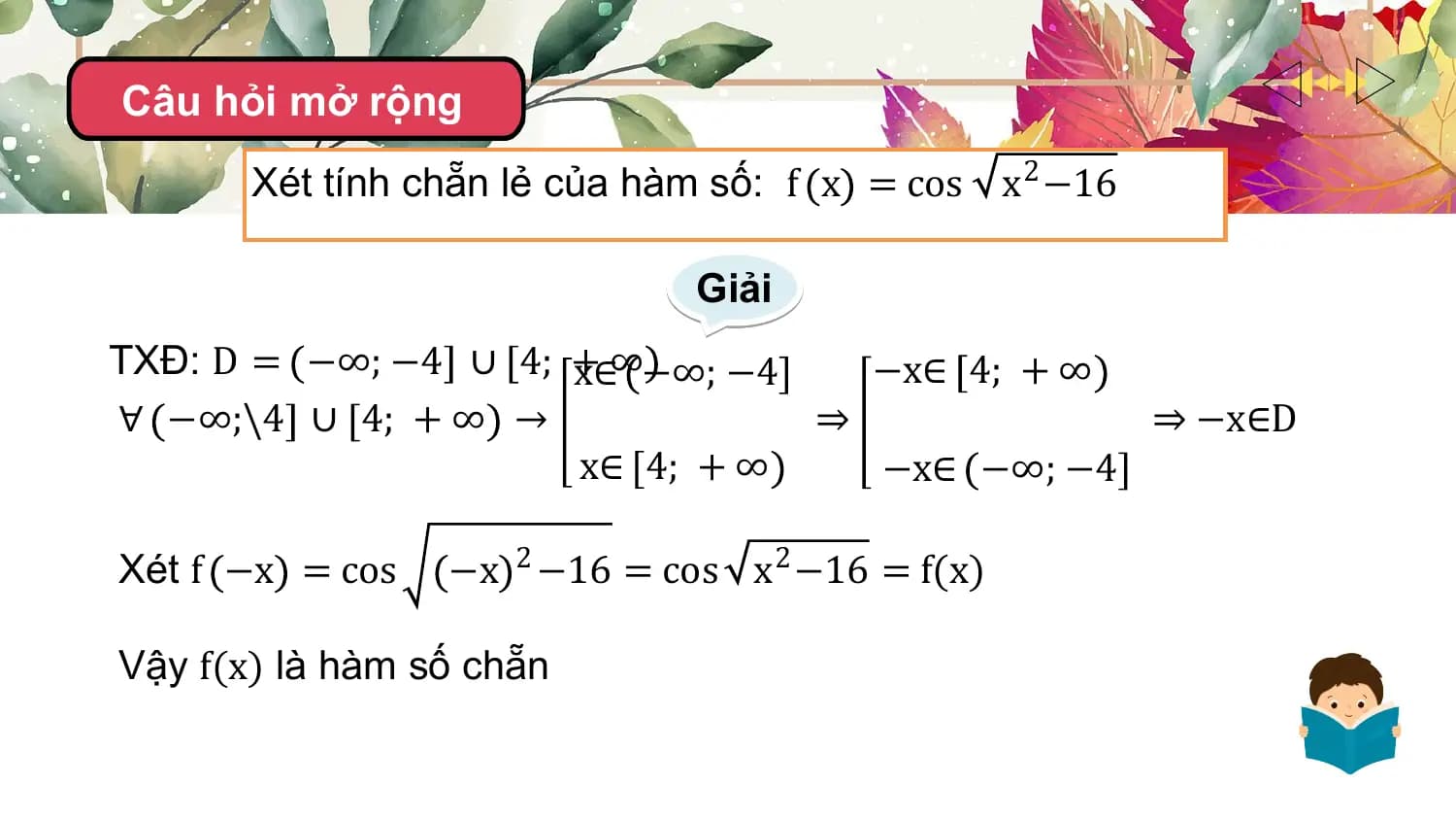 Câu hỏi mở rộng
 Xét tính chẵn lẻ của hàm số: f x = cos x2 −16

 Giải
TXĐ: D = −∞; −4 ∪ 4; +
 x∈∞−∞; −4 −x∈ 4; + ∞
∀ −∞;\4 ∪ 4; + ∞ → ⇒ ⇒ −x∈D
 x∈ 4; + ∞ −x∈ −∞; −4

Xét f −x = cos −x 2 −16 = cos x2 −16 = f(x)

Vậy f(x) là hàm số chẵn