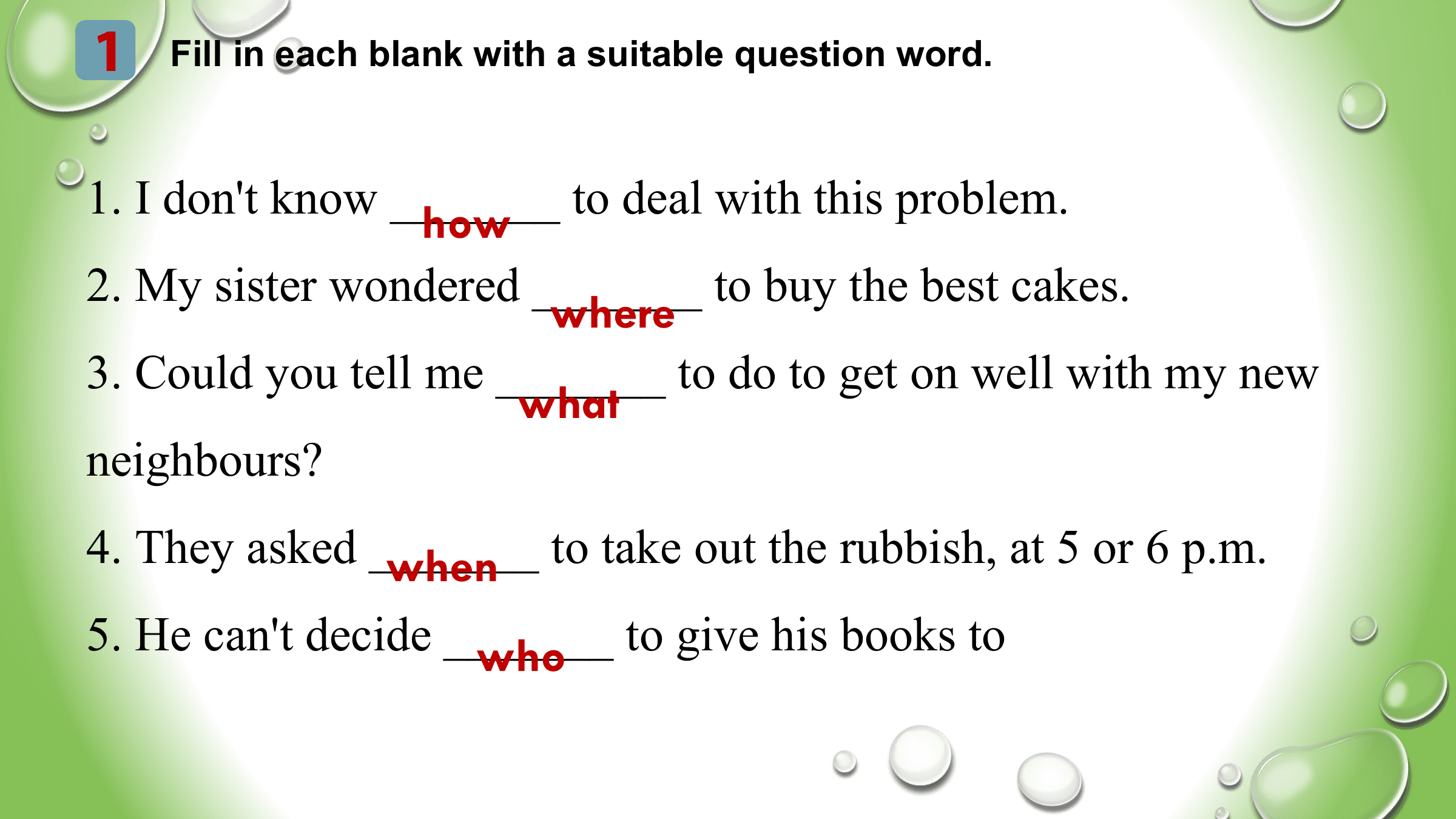 1 Fill in each blank with a suitable question word.

1. I don't know _______
 how to deal with this problem.
2. My sister wondered _______ to buy the best cakes.
 where
3. Could you tell me _______ to do to get on well with my new
 what
neighbours?
4. They asked _______
 when to take out the rubbish, at 5 or 6 p.m.
5. He can't decide _______
 who to give his books to