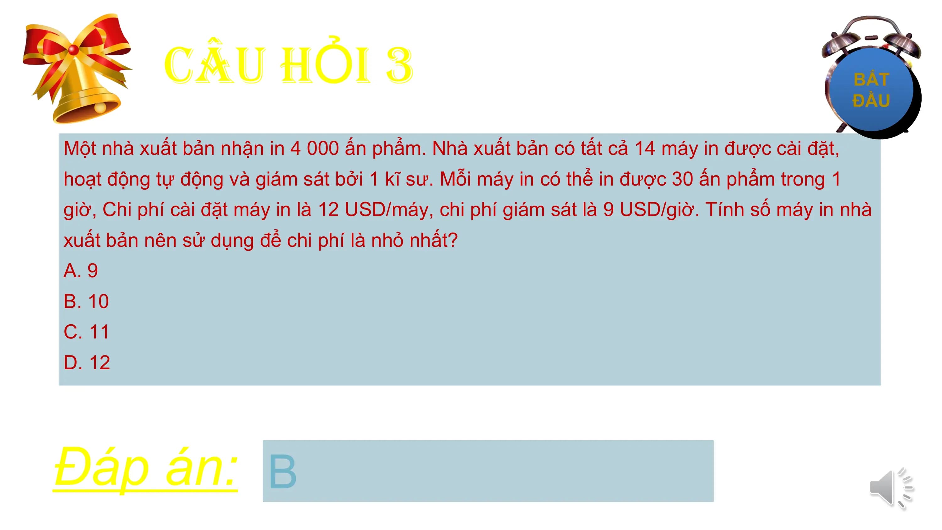 CÂU HỎI 3
Một nhà xuất bản nhận in 4 000 ấn phẩm. Nhà xuất bản có tất cả 14 máy in được cài đặt,
hoạt động tự động và giám sát bởi 1 kĩ sư. Mỗi máy in có thể in được 30 ấn phẩm trong 1
giờ, Chi phí cài đặt máy in là 12 USD/máy, chi phí giám sát là 9 USD/giờ. Tính số máy in nhà
xuất bản nên sử dụng để chi phí là nhỏ nhất?
A. 9
B. 10
C. 11
D. 12

Đáp án: B