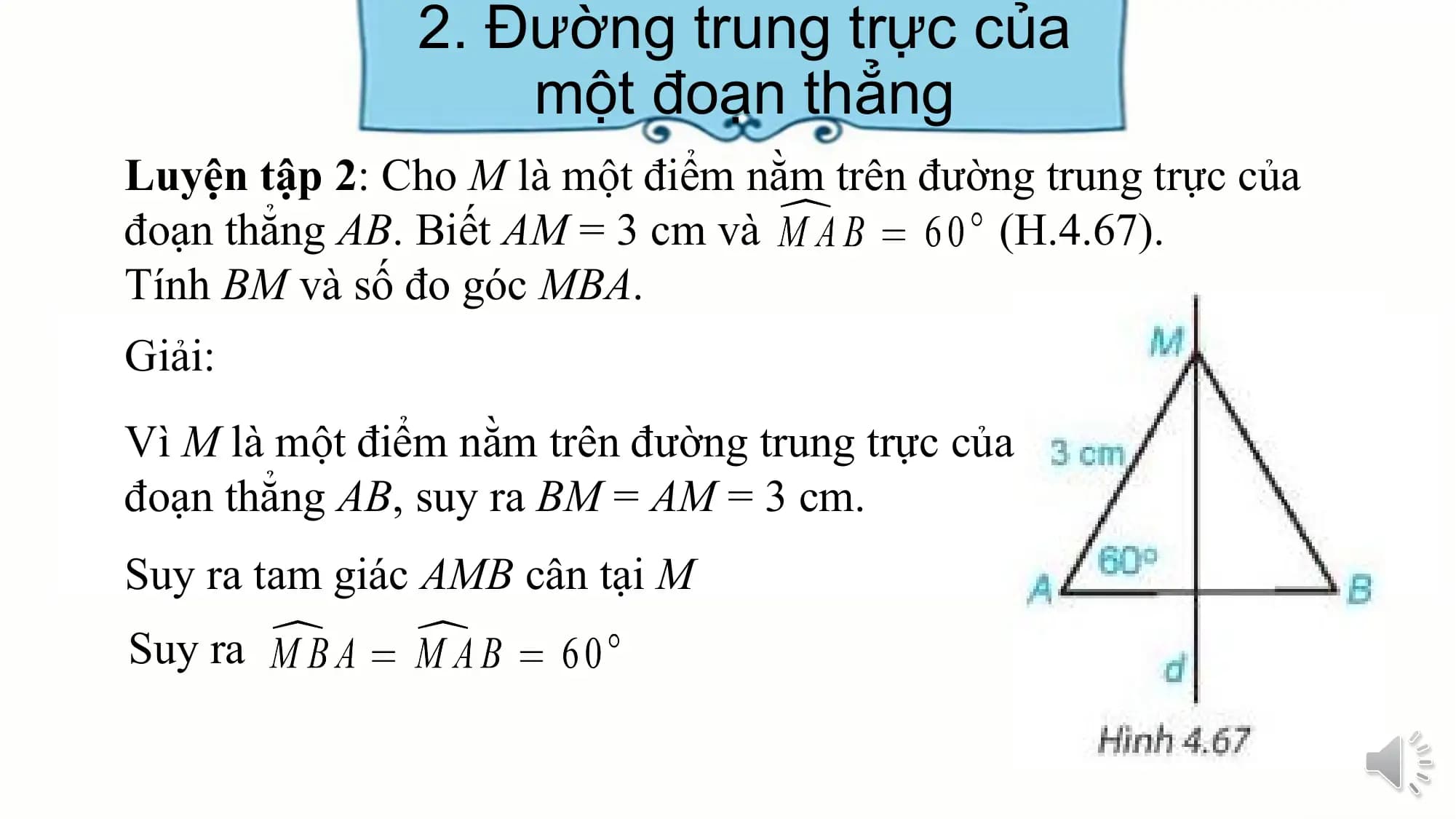 2. Đường trung trực của
 một đoạn thẳng
Luyện tập 2: Cho M là một điểm nằm trên đường trung trực của
đoạn thẳng AB. Biết AM = 3 cm và (H.4.67).
Tính BM và số đo góc MBA.
Giải:
Vì M là một điểm nằm trên đường trung trực của
đoạn thẳng AB, suy ra BM = AM = 3 cm.
Suy ra tam giác AMB cân tại M
Suy ra