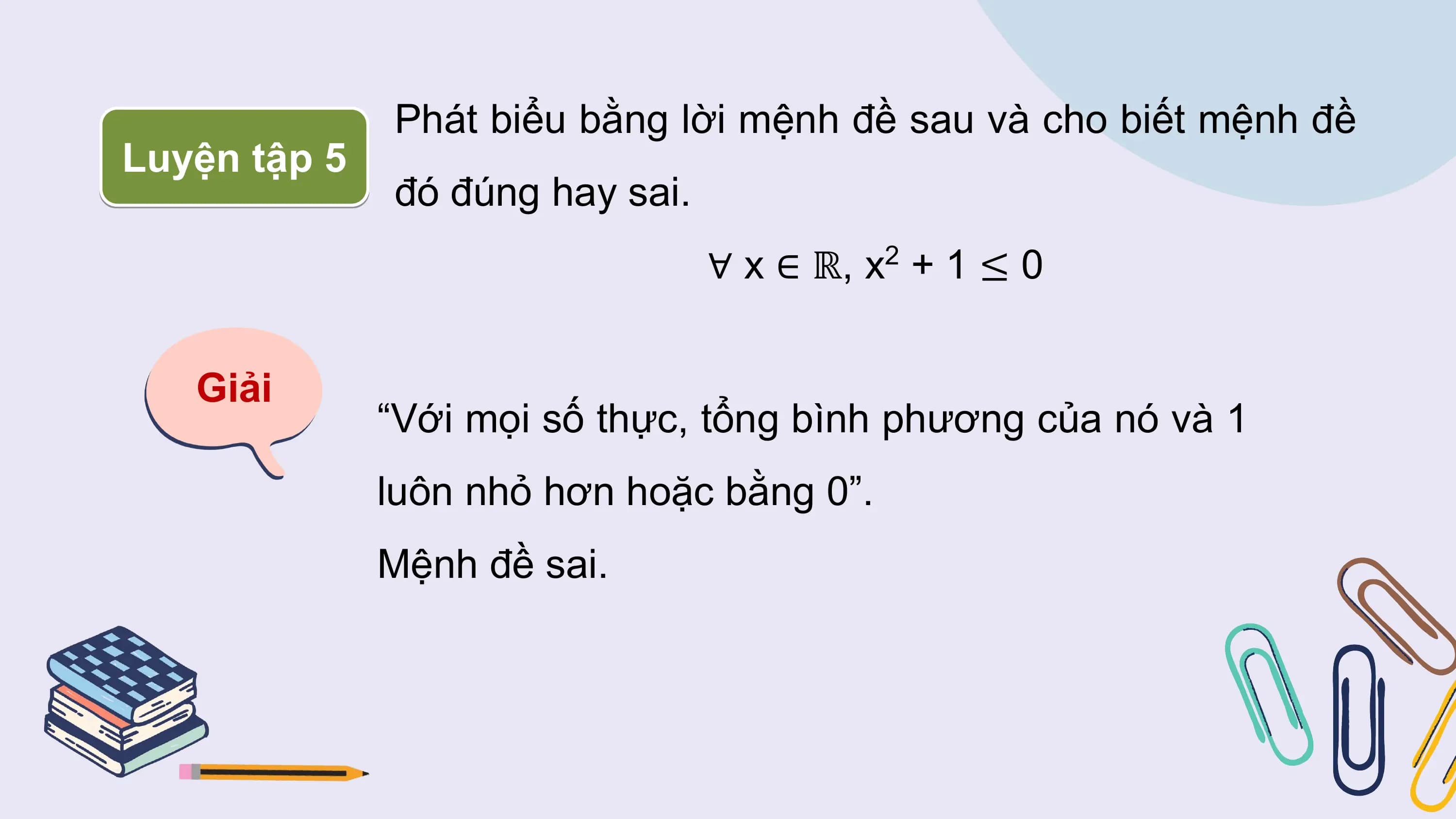 Phát biểu bằng lời mệnh đề sau và cho biết mệnh đề
Luyện tập 5
 đó đúng hay sai.
 ∀ x ∈ ℝ, x2 + 1 ≤ 0

 Giải
 “Với mọi số thực, tổng bình phương của nó và 1
 luôn nhỏ hơn hoặc bằng 0”.
 Mệnh đề sai.